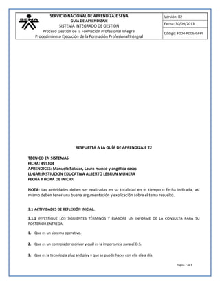 SERVICIO NACIONAL DE APRENDIZAJE SENA
GUÍA DE APRENDIZAJE
SISTEMA INTEGRADO DE GESTIÓN
Proceso Gestión de la Formación Profesional Integral
Procedimiento Ejecución de la Formación Profesional Integral
Versión: 02
Fecha: 30/09/2013
Código: F004-P006-GFPI
Página 7 de 9
RESPUESTA A LA GUÍA DE APRENDIZAJE 22
TÉCNICO EN SISTEMAS
FICHA: 495104
APRENDICES: Manuela Salazar, Laura manco y angélica casas
LUGAR:INSTIUCION EDUCATIVA ALBERTO LEBRUN MUNERA
FECHA Y HORA DE INICIO:
NOTA: Las actividades deben ser realizadas en su totalidad en el tiempo o fecha indicada, así
mismo deben tener una buena argumentación y explicación sobre el tema resuelto.
3.1 ACTIVIDADES DE REFLEXIÓN INICIAL.
3.1.1 INVESTIGUE LOS SIGUIENTES TÉRMINOS Y ELABORE UN INFORME DE LA CONSULTA PARA SU
POSTERIOR ENTREGA.
1. Que es un sistema operativo.
2. Que es un controlador o driver y cuál es la importancia para el O.S.
3. Que es la tecnología plug and play y que se puede hacer con ella día a día.
 