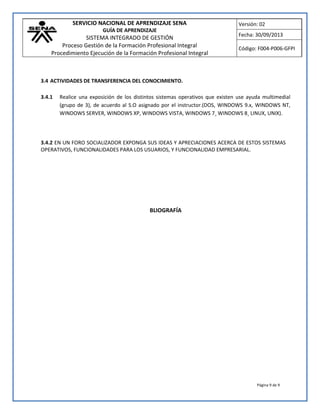 SERVICIO NACIONAL DE APRENDIZAJE SENA
GUÍA DE APRENDIZAJE
SISTEMA INTEGRADO DE GESTIÓN
Proceso Gestión de la Formación Profesional Integral
Procedimiento Ejecución de la Formación Profesional Integral
Versión: 02
Fecha: 30/09/2013
Código: F004-P006-GFPI
Página 9 de 9
3.4 ACTIVIDADES DE TRANSFERENCIA DEL CONOCIMIENTO.
3.4.1 Realice una exposición de los distintos sistemas operativos que existen use ayuda multimedial
(grupo de 3), de acuerdo al S.O asignado por el instructor.(DOS, WINDOWS 9.x, WINDOWS NT,
WINDOWS SERVER, WINDOWS XP, WINDOWS VISTA, WINDOWS 7¸ WINDOWS 8¸ LINUX, UNIX).
3.4.2 EN UN FORO SOCIALIZADOR EXPONGA SUS IDEAS Y APRECIACIONES ACERCA DE ESTOS SISTEMAS
OPERATIVOS, FUNCIONALIDADES PARA LOS USUARIOS, Y FUNCIONALIDAD EMPRESARIAL.
BLIOGRAFÍA
 