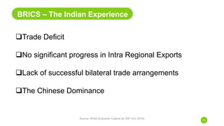 BRICS – The Indian Experience
Source: World Economic Outlook By IMF (Oct 2018)
12
Trade Deficit
No significant progress in Intra Regional Exports
Lack of successful bilateral trade arrangements
The Chinese Dominance
 