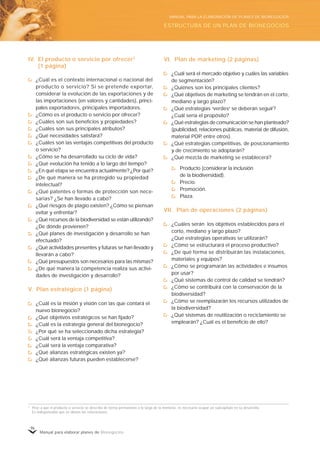 Manual para elaborar planes de Bionegocios
96
IV. El producto o servicio por ofrecer2
(1 página)
¿Cuál es el contexto internacional o nacional del
producto o servicio? Si se pretende exportar,
considerar la evolución de las exportaciones y de
las importaciones (en valores y cantidades), princi-
pales exportadores, principales importadores.
¿Cómo es el producto o servicio por ofrecer?
¿Cuáles son sus beneficios y propiedades?
¿Cuáles son sus principales atributos?
¿Qué necesidades satisfará?
¿Cuáles son las ventajas competitivas del producto
o servicio?
¿Cómo se ha desarrollado su ciclo de vida?
¿Qué evolución ha tenido a lo largo del tiempo?
¿En qué etapa se encuentra actualmente? ¿Por qué?
¿De qué manera se ha protegido su propiedad
intelectual?
¿Qué patentes o formas de protección son nece-
sarias? ¿Se han llevado a cabo?
¿Qué riesgos de plagio existen? ¿Cómo se piensan
evitar y enfrentar?
¿Qué recursos de la biodiversidad se están utilizando?
¿De dónde provienen?
¿Qué planes de investigación y desarrollo se han
efectuado?
¿Qué actividades presentes y futuras se han llevado y
llevarán a cabo?
¿Qué presupuestos son necesarios para las mismas?
¿De qué manera la competencia realiza sus activi-
dades de investigación y desarrollo?
V. Plan estratégico (1 página)
¿Cuál es la misión y visión con las que contará el
nuevo bionegocio?
¿Qué objetivos estratégicos se han fijado?
¿Cuál es la estrategia general del bionegocio?
¿Por qué se ha seleccionado dicha estrategia?
¿Cuál será la ventaja competitiva?
¿Cuál será la ventaja comparativa?
¿Qué alianzas estratégicas existen ya?
¿Qué alianzas futuras pueden establecerse?
VI. Plan de marketing (2 páginas)
¿Cuál será el mercado objetivo y cuáles las variables
de segmentación?
¿Quiénes son los principales clientes?
¿Qué objetivos de marketing se tendrán en el corto,
mediano y largo plazo?
¿Qué estrategias «
verdes»
se deberán seguir?
¿Cuál sería el propósito?
¿Qué estrategias de comunicación se han planteado?
(publicidad, relaciones públicas, material de difusión,
material POP, entre otros).
¿Qué estrategias competitivas, de posicionamiento
y de crecimiento se adoptarán?
¿Qué mezcla de marketing se establecerá?
Producto (considerar la inclusión
de la biodiversidad).
Precio.
Promoción.
Plaza.
VII. Plan de operaciones (2 páginas)
¿Cuáles serán los objetivos establecidos para el
corto, mediano y largo plazo?
¿Qué estrategias operativas se utilizarán?
¿Cómo se estructurará el proceso productivo?
¿De qué forma se distribuirán las instalaciones,
materiales y equipos?
¿Cómo se programarán las actividades e insumos
por usar?
¿Qué sistemas de control de calidad se tendrán?
¿Cómo se contribuirá con la conservación de la
biodiversidad?
¿Cómo se reemplazarán los recursos utilizados de
la biodiversidad?
¿Qué sistemas de reutilización o reciclamiento se
emplearán? ¿Cuál es el beneficio de ello?
2
Pese a que el producto o servicio se describe de forma permanente a lo largo de la memoria, es necesario ocupar un subcapítulo en su desarrollo.
Es indispensable que se obvien las reiteraciones.
ESTRUCTURA DE UN PLAN DE BIONEGOCIOS
MANUAL PARA LA ELABORACIÓN DE PLANES DE BIONEGOCIOS
 