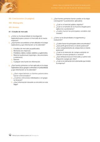 Manual para elaborar planes de Bionegocios
98
XII. Conclusiones (½ página)
XIII. Bibliografía
XIV. Anexos
A.1. Estudio de mercado
¿Cómo se ha desarrollado la investigación
exploratoria para conocer el mercado de la nueva
empresa?
¿Qué fuentes secundarias se han utilizado en la etapa
exploratoria y qué información se ha obtenido?
Estudios de mercado ya publicados.
Memorias de empresas.
Periódicos, diarios, revistas, boletines y suplementos.
Material audiovisual (reportajes, documentales
y noticieros).
Internet.
Cualquier otra fuente de información.
¿Qué fuentes primarias se han aplicado en la etapa
exploratoria (focus groups o entrevistas en profundidad)
y qué información se ha obtenido?
¿Qué especialistas o clientes potenciales
fueron entrevistados?
¿Cuántas entrevistas individuales o en grupo
se hicieron?
¿Qué información relevante se encontró en esta
etapa?
¿Qué fuentes primarias fueron usadas en la etapa
concluyente? (cuestionarios aplicados).
¿Cuál es el total del público objetivo?
¿Cuál es el tamaño de la muestra elegida para
aplicar los cuestionarios?
¿Cuáles fueron las principales variables del
estudio?
¿Cómo se ha desarrollado el seguimiento y
evaluación?
¿Cuáles fueron los principales datos encontrados?
¿Qué perfil general tiene el cliente potencial?
¿Qué comportamiento de compra tiene el cliente
potencial?
¿Cuál es la intención de compra existente en
relación al nuevo producto o servicio?
¿Qué atributos busca el mercado y cuánto está
dispuesto a pagar por ellos?
¿Cuál es la estimación de la demanda que tendrá
la empresa?
ESTRUCTURA DE UN PLAN DE BIONEGOCIOS
MANUAL PARA LA ELABORACIÓN DE PLANES DE BIONEGOCIOS
 