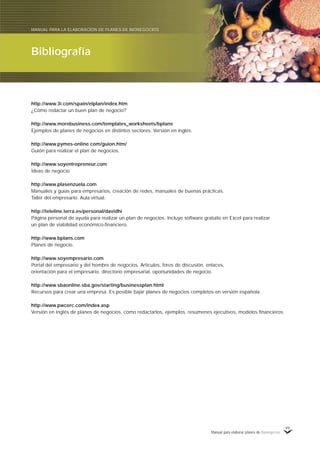 Manual para elaborar planes de Bionegocios
99
http://www.3i.com/spain/elplan/index.htm
¿Cómo redactar un buen plan de negocio?
http://www.morebusiness.com/templates_worksheets/bplans
Ejemplos de planes de negocios en distintos sectores. Versión en inglés.
http://www.pymes-online.com/guion.htm/
Guión para realizar el plan de negocios.
http://www.soyentrepreneur.com
Ideas de negocio.
http://www.plasenzuela.com
Manuales y guías para empresarios, creación de redes, manuales de buenas prácticas.
Taller del empresario. Aula virtual.
http://teleline.terra.es/personal/davidhi
Página personal de ayuda para realizar un plan de negocios. Incluye software gratuito en Excel para realizar
un plan de viabilidad económico-financiero.
http://www.bplans.com
Planes de negocio.
http://www.soyempresario.com
Portal del empresario y del hombre de negocios. Artículos, foros de discusión, enlaces,
orientación para el empresario, directorio empresarial, oportunidades de negocio.
http://www.sbaonline.sba.gov/starting/businessplan.html
Recursos para crear una empresa. Es posible bajar planes de negocios completos en versión española.
http://www.pwcerc.com/index.asp
Versión en inglés de planes de negocios, cómo redactarlos, ejemplos, resúmenes ejecutivos, modelos financieros.
Bibliografía
MANUAL PARA LA ELABORACIÓN DE PLANES DE BIONEGOCIOS
 
