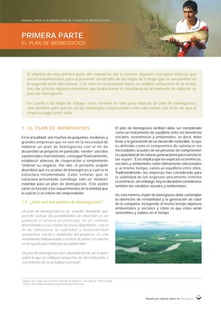 Manual para elaborar planes de Bionegocios
9
1
Ignacio de la Vega García-Pastor. Instituto de Empresa. 3 de junio de 1999, España.
2
Fuente: http://www.worldbank.org/deweb/spanish/sd.htm
El plan de bionegocios también debe ser considerado
como un instrumento de equilibrio entre los beneficios
sociales, económicos y ambientales, es decir, debe
llevar a la generación de un desarrollo sostenible, lo que
es definido como el compromiso de satisfacer las
necesidades actuales de las personas sin comprometer
la capacidad de las futuras generaciones para satisfacer
las suyas2
. Esto implica que los aspectos económicos,
sociales y ambientales estén íntimamente relacionados
y, al mismo tiempo, exista un equilibrio entre ellos.
Tradicionalmente, las empresas han considerado para
la viabilidad de los negocios únicamente criterios
económicos; sin embargo, hoy en día deben considerarse
también las variables sociales y ambientales.
De esta manera, el plan de bionegocios debe contemplar
la obtención de rentabilidad y la generación de valor
de la compañía, incluyendo al mismo tiempo objetivos
ambientales y sociales y cómo es que estos serán
sostenibles y viables en el tiempo.
1. EL PLAN DE BIONEGOCIOS
En la actualidad, son muchas las pequeñas, medianas y
grandes empresas que se ven en la necesidad de
elaborar un plan de bionegocios con el fin de
desarrollar un proyecto en particular, «
vender»
una idea
a potenciales inversionistas, conseguir financiamiento,
establecer alianzas de cooperación o simplemente
«
ordenar»
su negocio. Por ello, el presente acápite
describirá qué es un plan de bionegocios y cuál es la
estructura recomendada. Cabe señalar que la
estructura presentada constituye sólo un «
modelo»
estándar para un plan de bionegocios. Éste podrá
variar en función a los requerimientos de la entidad que
lo solicite o al criterio del emprendedor.
1.1 ¿Qué son los planes de bionegocios?
Un plan de bionegocios es un estudio «
detallado»
que
permite evaluar las posibilidades de inversión en un
producto o servicio en particular, en un contexto
determinado y con ciertos recursos disponibles, con el
fin de determinar la viabilidad y sostenibilidad
económica, social y ambiental del proyecto. Es una
herramienta indispensable a la hora de poner en marcha
un proyecto para empresas ya establecidas.
Un plan de bionegocios bien diseñado ha de ser la base
sobre la que se edifiquen proyectos de diversificación o
crecimiento de la actividad principal1
.
El objetivo de esta primera parte del manual es dar a conocer algunos conceptos teóricos que
serán fundamentales para el posterior desarrollo de las hojas de trabajo que se encuentran en
la segunda parte del manual. Con esto no se pretende hacer un análisis exhaustivo de la teoría,
sino dar al lector algunos elementos que podría tomar en consideración al momento de elaborar su
plan de bionegocios.
En cuanto a las hojas de trabajo, éstas servirán no sólo para redactar un plan de bionegocios,
sino también para pensar en las estrategias empresariales más adecuadas con el fin de que la
empresa logre tener éxito.
PRIMERA PARTE
EL PLAN DE BIONEGOCIOS
MANUAL PARA LA ELABORACIÓN DE PLANES DE BIONEGOCIOS
 