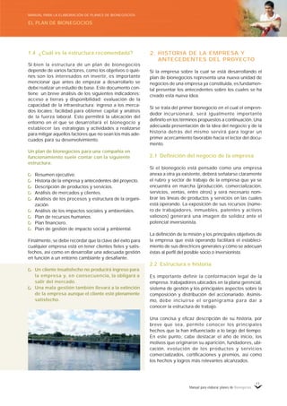 Manual para elaborar planes de Bionegocios
11
2. HISTORIA DE LA EMPRESA Y
ANTECEDENTES DEL PROYECTO
Si la empresa sobre la cual se está desarrollando el
plan de bionegocios representa una nueva unidad de
negocios de una empresa ya constituida, es fundamen-
tal presentar los antecedentes sobre los cuales se ha
creado esta nueva idea.
Si se trata del primer bionegocio en el cual el empren-
dedor incursionará, será igualmente importante
definirlo en los términos propuestos a continuación. Una
adecuada presentación de la idea del negocio y de la
historia detrás del mismo servirá para lograr un
primer acercamiento favorable hacia el lector del docu-
mento.
2.1 Definición del negocio de la empresa
Si el bionegocio está pensado como una empresa
anexa a otra ya existente, deberá señalarse claramente
el rubro y sector de trabajo de la empresa que ya se
encuentra en marcha (producción, comercialización,
servicios, ventas, entre otros) y será necesario nom-
brar las líneas de productos y servicios en las cuales
está operando. La exposición de sus recursos (núme-
ro de trabajadores, inmuebles, patentes y activos
valiosos) generará una imagen de solidez ante el
potencial inversionista.
La definición de la misión y los principales objetivos de
la empresa que está operando facilitará el estableci-
miento de sus directrices generales y cómo se adecuan
éstas al perfil del posible socio o inversionista.
2.2 Estructura e historia
Es importante definir la conformación legal de la
empresa, trabajadores ubicados en la plana gerencial,
sistema de gestión y los principales aspectos sobre la
composición y distribución del accionariado. Asimis-
mo, debe incluirse el organigrama para dar a
conocer la estructura de trabajo.
Una concisa y eficaz descripción de su historia, por
breve que sea, permite conocer los principales
hechos que la han influenciado a lo largo del tiempo.
En este punto, cabe destacar el año de inicio, los
motivos que originaron su aparición, fundadores, ubi-
cación, evolución de los productos y servicios
comercializados, certificaciones y premios, así como
los hechos y logros más relevantes alcanzados.
1.4 ¿Cuál es la estructura recomendada?
Si bien la estructura de un plan de bionegocios
depende de varios factores, como los objetivos o quié-
nes son los interesados en invertir, es importante
mencionar que antes de empezar a desarrollarlo se
debe realizar un estudio de base. Este documento con-
tiene un breve análisis de los siguientes indicadores:
acceso a tierras y disponibilidad; evaluación de la
capacidad de la infraestructura; ingreso a los merca-
dos locales; facilidad para obtener capital y análisis
de la fuerza laboral. Esto permitirá la ubicación del
entorno en el que se desarrollará el bionegocio y
establecer las estrategias y actividades a realizarse
para mitigar aquellos factores que no sean los más ade-
cuados para su desenvolvimiento.
Un plan de bionegocios para una compañía en
funcionamiento suele contar con la siguiente
estructura:
Resumen ejecutivo.
Historia de la empresa y antecedentes del proyecto.
Descripción de productos y servicios.
Análisis de mercados y clientes.
Análisis de los procesos y estructura de la organi-
zación.
Análisis de los impactos sociales y ambientales.
Plan de recursos humanos.
Plan financiero.
Plan de gestión de impacto social y ambiental.
Finalmente, se debe recordar que la clave del éxito para
cualquier empresa está en tener clientes fieles y satis-
fechos, así como en desarrollar una adecuada gestión
en función a un entorno cambiante y desafiante.
Un cliente insatisfecho no producirá ingreso para
la empresa y, en consecuencia, la obligará a
salir del mercado.
Una mala gestión también llevará a la extinción
de la empresa aunque el cliente esté plenamente
satisfecho.
EL PLAN DE BIONEGOCIOS
MANUAL PARA LA ELABORACIÓN DE PLANES DE BIONEGOCIOS
 