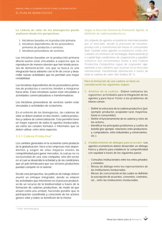 Manual para elaborar planes de Bionegocios
15
Según la Dirección General de Promoción Agraria, la
definición de cadena productiva es:
Un conjunto de agentes económicos interrelacionados
por el mercado, desde la provisión de insumos,
producción y transformación hasta el consumidor
final. Cuando estos agentes económicos están arti-
culados en términos de tecnología, financiamiento y/
o capital bajo condiciones de cooperación y equidad,
entonces nos encontramos frente a una Cadena
Productiva Competitiva capaz de responder rápi-
damente a los cambios que ocurran en el mercado
internacional, transfiriendo información a través de
toda la cadena de valor. (Ver Gráfico Nº 1).
Para la formación de una cadena se tiene en
consideración las siguientes etapas:
1. Análisis de la cadena.- Deben realizarse las
siguientes actividades para la integración de los
agentes y para hacer frente a los problemas de
interés común:
- Definir la estructura de la cadena productiva (por
ejemplo: productor, acopiador rural, mayorista,
hasta el consumidor).
- Definir el funcionamiento de la cadena y roles de
los actores.
- Identificar los principales problemas y cuellos de
botella (por ejemplo: relaciones entre productores
y compradores, entre industriales y comerciantes,
etc.).
2. Establecimiento de diálogos para la acción.- Los
agentes económicos deben desarrollar un diálogo
franco y abierto para establecer la competitividad
con equidad a través de los siguientes pasos:
- Consultas institucionales entre los entes privados
y estatales.
- Mesas de diálogo entre los representantes de
las instituciones involucradas.
- Mesas de concertación en las cuales se definirán
la suscripción de acuerdos, convenios, contratos,
etc., entre las instituciones involucradas.
La cadena de valor de los bionegocios puede
analizarse desde tres perspectivas:
1. Iniciativas basadas en la producción primaria.
2. Iniciativas dependientes de los proveedores
primarios de productos o servicios.
3. Iniciativas proveedoras de servicios.
Las iniciativas basadas en la producción primaria
directa suelen estar vinculadas a especies que se
reproducen de manera silvestre que han tenido proce-
sos de domesticación. Los que se busca es una
integración hacia adelante con el fin de crecer y desa-
rrollar nuevas actividades que les permitan una mayor
rentabilidad.
Las iniciativas dependientes de los proveedores prima-
rios de productos o servicios tienden a integrarse
hacia atrás. Estas iniciativas suelen estar vinculadas a
actividades comercializadoras o transformadoras.
Las iniciativas proveedoras de servicios suelen estar
vinculadas a actividades de ecoturismo.
En el entorno de los bionegocios, las cadenas de
valor se deben analizar en dos niveles: cadena produc-
tiva y cadena de comercialización. Esto permitirá tener
un mayor espectro de todos lo agentes involucrados,
así como los canales formales e informales que se
deben utilizar, entre otros aspectos.
3.3.1 Cadena Productiva11
Los cambios generados en la economía como producto
de la globalización, hace a las empresas más depen-
dientes y exigen de ellas mayores niveles de
competitividad para ganar mercados, la cual ya no es
exclusividad de una sola compañía, sino del sector
en el cual se desarrolla la actividad y de las condiciones
que un país brinda para que sus sectores productivos
puedan competir en el exterior.
Desde esta perspectiva, las políticas de trabajo deben
asumir un enfoque integrador, donde se enlacen
las actividades que intervienen en el proceso producti-
vo de un recurso de la biodiversidad a través de la
formación de cadenas productivas, de modo tal que
actúen como una unidad, haciendo posible que la
participación coordinada y consciente de los actores
genere valor y todos se beneficien de la misma.
11
Fuente: www.minag.gob.pe
EL PLAN DE BIONEGOCIOS
MANUAL PARA LA ELABORACIÓN DE PLANES DE BIONEGOCIOS
 