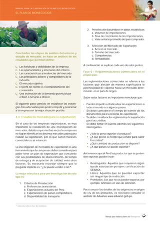 Manual para elaborar planes de Bionegocios
19
Concluidas las etapas de análisis del entorno y
estudio de mercado, se hace un análisis de los
resultados que permitan definir:
Las fortalezas y debilidades de la empresa.
Las oportunidades y amenazas del entorno.
Las características y tendencias del mercado.
Los principales actores y competidores de la
industria.
El mercado objetivo.
El perfil del cliente o el comportamiento del
consumidor.
Una estimación de la demanda potencial por
el bien o servicio a ofrecer.
El siguiente paso consiste en establecer las estrate-
gias más adecuadas para poder competir y posicionar
a la empresa en la mejor situación posible.
4.4 Estudio de mercado para la exportación
En el caso de las empresas exportadoras, es muy
importante la realización de una investigación de
mercados, debido a que muchas veces las empresas
no logran identificar los destinos más adecuados para
realizar su exportación, por lo que sufren fracasos
comerciales o se estancan.
La investigación de mercados de exportación es una
herramienta que las empresas deben considerar para
poder tener un plan de exportación que concuerde
con sus posibilidades de abastecimiento, de tiempo
de entrega y de aceptación de calidad, entre otros
factores. Es necesario recordar siempre que la
pregunta implícita es: «
¿Se puede vender o no?»
La mejor estructura para una investigación de este
tipo es:
1. Criterios de Preselección
a. Preferencias arancelarias.
b. Exportaciones actuales del Perú.
c. Exportaciones de países competidores.
d. Disponibilidad de transporte.
16
Conocida como la fase del monitoreo.
2. Preselección basándose en datos estadísticos
a. Volumen de importaciones.
b. Tasa de crecimiento de las importaciones.
c. Valor unitario promedio del país comprador.
3. Selección del Mercado de Exportación
a. Acceso al mercado.
b. Tamaño del mercado.
c. Competencias.
d. Rentabilidad.
A continuación se explican cada uno de estos puntos.
Fase 0 – Reglamentaciones comerciales en el
propio país
Las reglamentaciones comerciales se refieren a los
factores que afectan de manera significativa la
potencialidad de exportar hacia un mercado deter-
minado, en el país de origen.
Sobre estos factores es importante mencionar que:
- Pueden impedir u obstaculizar las exportaciones a
todo el mundo o a algunos países.
- Se debe considerar el tiempo de trámite de los
documentos para la licencia de exportación.
- Se debe considerar los reglamentos de exportación
para los créditos.
- Se debe tomar en cuenta además las siguientes
interrogantes:
• ¿Vale la pena exportar el producto?
• ¿A qué precio se tendrá que vender para cubrir
los costos?
• ¿Qué cantidad de producción se dispone?
• ¿A qué países se puede exportar?
Así tenemos que el Perú los productos que se preten-
den exportar pueden estar:
• Restringuidos: Aquellos que requieren algún
tipo de autorización por ejem. certificación de
SENASA.
• Libres: Aquellos que se pueden exportar
sin ningún tipo de restricción.
• Prohibidos: Los que no se pueden exportar, por
ejemplo. Animales en vías de extinción.
Para conocer los detalles de las exigencias en origen
de c/u de los productos, es necesario consultar el
website de Aduanas www.aduanet.gob.pe.
EL PLAN DE BIONEGOCIOS
MANUAL PARA LA ELABORACIÓN DE PLANES DE BIONEGOCIOS
 