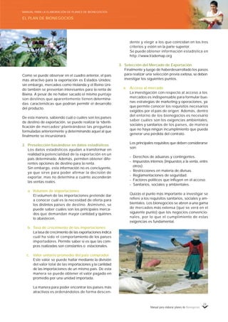 Manual para elaborar planes de Bionegocios
23
Como se puede observar en el cuadro anterior, el país
más atractivo para la exportación es Estados Unidos;
sin embargo, mercados como Holanda y el Reino Uni-
do también se presentan interesantes para la renta de
Bixina. A pesar de no haber sacado el mismo puntaje
son destinos que aparentemente tienen determina-
das características que podrían permitir el desarrollo
del producto.
De esta manera, sabiendo cuál o cuáles son los países
de destino de exportación, se puede realizar la «
identi-
ficación de mercados»
planteándose las preguntas
formuladas anteriormente y determinando aquel al que
finalmente se incursionará.
2. Preselección basándose en datos estadísticos
Los datos estadísticos ayudan a transformar en
realidad la potencialidad de la exportación en un
país determinado. Además, permiten obtener dife-
rentes opciones de destino para la renta.
Sin embargo, esta información no es concluyente,
ya que sirve para poder afirmar la decisión de
exportar, mas no determina a cuánto ascenderán
las ventas reales.
a. Volumen de importaciones
El volumen de las importaciones pretende dar
a conocer cuál es la necesidad de oferta para
los distintos países de destino. Asimismo, se
puede saber cuáles son los principales merca-
dos que demandan mayor cantidad y quiénes
lo abastecen.
b. Tasa de crecimiento de las importaciones
La tasa de crecimiento de las exportaciones indica
cuál ha sido el comportamiento de los países
importadores. Permite saber si es que las com-
pras realizadas son constantes o estacionales.
c. Valor unitario promedio del país comprador
Este valor se puede hallar mediante la división
del valor total de las importaciones y la cantidad
de las importaciones de un mismo país. De esta
manera se puede obtener el valor pagado en
promedio por una unidad importada.
La manera para poder encontrar los países más
atractivos es ordenándolos de forma descen-
dente y elegir a los que coincidan en los tres
criterios y estén en la parte superior.
Se puede obtener información estadística en
http://www.trademap.org
3. Selección del Mercado de Exportación
Finalmente y luego de haberdesarrollado los pasos
para realizar una selección previa exitosa, se deben
investigar los siguientes puntos.
a. Acceso al mercado
La investigación con respecto al acceso a los
mercados es indispensable para formular bue-
nas estrategias de marketing y operaciones, ya
que permite conocer los requisitos necesarios
exigidos por el país de origen. Además, dentro
del entorno de los bionegocios es necesario
saber cuáles son los exigencias ambientales,
sociales y sanitarios de los países, de manera
que no haya ningún incumplimiento que pueda
generar una pérdida del contrato.
Los principales requisitos que deben considerarse
son:
- Derechos de aduanas y contingentes.
- Impuestos internos (impuestos a la venta, entre
otros).
- Restricciones en materia de divisas.
- Reglamentaciones de seguridad.
- Factores políticos que influyen en el acceso.
- Sanitarios, sociales y ambientales.
Quizás el punto más importante a investigar se
refiere a los requisitos sanitarios, sociales y am-
bientales. Los bionegocios se abren a una gama
de mercados más extensa (que se verá en el
siguiente punto) que los negocios convencio-
nales, por lo que el cumplimiento de estas
exigencias es fundamental.
EL PLAN DE BIONEGOCIOS
MANUAL PARA LA ELABORACIÓN DE PLANES DE BIONEGOCIOS
 