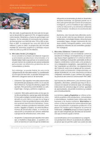 Manual para elaborar planes de Bionegocios
25
Por otro lado, la participación de mercado de los paí-
ses en desarrollo no supera el 2.5%; en algunos países
como Austria, Dinamarca y Suiza los porcentajes son
mayores. Se ha estimado el crecimiento de la deman-
da internacional a un ritmo de entre 15% y 20% al año.
Para el 2001, la estimación fue cerca de US$ 20 mil
millones y para el 2003, la proyección del mercado
mundial de alimentos orgánicos y bebidas estuvo
entre los US$ 23 y US$ 25 mil millones.
b. Mercados Verdes y Ecológicos
Si se considera la amplia variedad de negocios
y actividades productivas relacionadas a la
biodiversidad, habría que pensar en la existencia de
un gran número de tendencias de carácter ambiental
para atender los diferentes problemas de los
consumidores y clientes.
Sin embargo, se puede hablar de una cierta
categorización de mercados verdes24
y, considerando
el concepto de mercado, es posible distinguir tres
diferentes categorías básicas de demanda:
• Existentes: Son aquellos mercados abastecidos
actualmente por productos verdes. Es el caso de
Norte América, Europa Occidental y Japón. Por
ejemplo, Perú presenta a estos destinos su café,
espárrago, mango y plátanos orgánicos.
• Latentes: Mercados potenciales en los que no
se ofrecen productos, a pesar que existe demanda.
El mercado ecológico también puede ser consi-
derado en este rubro si es que no se llega a
abastecer. Entre los productos para estos desti-
nos podrían identificarse hortalizas, frutas,
cereales, verduras y productos naturales como
aceites, algodón y madera, así como los Meca-
nismos de Desarrollo Limpio, el servicio de
educación y consultoría de carácter ambiental
o proyectos de infraestructura, entre otros.
• Incipientes: Compuestos por aquellos mercados
que, a mediano o largo plazo, se pueden con-
vertir en latentes en caso de que las tendencias
influyentes en la demanda y la oferta se desarrollen
de forma sostenida. Un ejemplo puede ser el
mercado generado por la feria de productos
ecológicos, y en la medida en que aspectos
como la educación y la conciencia ambiental
se incrementen, incidirá en el crecimiento del
mismo.
Asimismo, este mercado tiene diferentes secto-
res de acción, entre los que destacan: servicios
ambientales, tecnologías limpias, infraestructuras
sostenibles (agua, energía, tratamiento de resi-
duos sólidos, transporte público, entre otros),
productos naturales de uso sostenible y produc-
tos ecológicos.
c. Mercados Solidarios: Comercio Justo*
«
El Comercio Justo es una sociedad de comercio
basada en el diálogo, la transparencia y el respeto,
que busca mayor equidad en el comercio interna-
cional. Contribuye al desarrollo sustentable al ofrecer
mejores condiciones comerciales a los producto-
res y trabajadores marginales, especialmente en el
Sur, respetando sus derechos. Las organizaciones
del Comercio Justo (con el apoyo de los consumi-
dores) están activamente comprometidas en
apoyar al productor, en crear conciencia y en hacer
campañas orientadas a que cambien las reglas y
las prácticas del comercio convencional»
. IFAT, 2002.
Son muchas las definiciones y los términos (justo,
equitativo, alternativo, solidario) que hoy en día se
conocen en relación al Comercio Justo; sin embargo,
todos tratan de comunicar algo en común: igualdad
de oportunidades, desarrollo económico y cuidado
por el medioambiente.
Los términos Justo y Equitativo se refieren al be-
neficio ecuánime entre productores, consumidores
e intermediarios, mediante tratos comerciales más
humanos y de mutua confianza. Alternativo se
refiere a una vía alterna de comercialización que
tiene actualmente el pequeño productor al no
poseer los medios para integrarse al comercio
tradicional, y Solidario porque se busca ayudar al
que ha sido marginado por décadas de los benefi-
cios que él mismo ayuda a formar.
Los beneficiarios son la sociedad en su conjunto.
Los productores ofrecen un producto de calidad a
un precio que les permite cubrir sus costos de vida
24
Seminario Internacional «
Mercados Verdes y Ecoetiquetado»
– Colombia, Agosto 2000.
*
Sobre la base de : «
www.comercioactivo.org/comerciolimpio.html.
EL PLAN DE BIONEGOCIOS
MANUAL PARA LA ELABORACIÓN DE PLANES DE BIONEGOCIOS
 