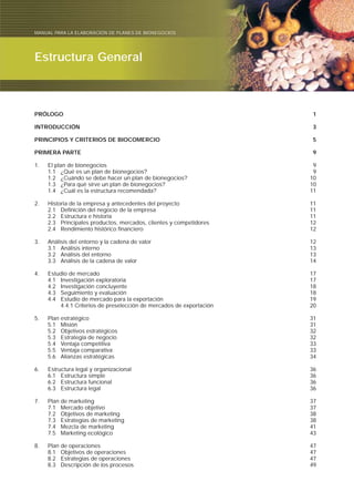 Manual para elaborar planes de Bionegocios
PRÓLOGO 1
INTRODUCCIÓN 3
PRINCIPIOS Y CRITERIOS DE BIOCOMERCIO 5
PRIMERA PARTE 9
1. El plan de bionegocios 9
1.1 ¿Qué es un plan de bionegocios? 9
1.2 ¿Cuándo se debe hacer un plan de bionegocios? 10
1.3 ¿Para qué sirve un plan de bionegocios? 10
1.4 ¿Cuál es la estructura recomendada? 11
2. Historia de la empresa y antecedentes del proyecto 11
2.1 Definición del negocio de la empresa 11
2.2 Estructura e historia 11
2.3 Principales productos, mercados, clientes y competidores 12
2.4 Rendimiento histórico financiero 12
3. Análisis del entorno y la cadena de valor 12
3.1 Análisis interno 13
3.2 Análisis del entorno 13
3.3 Análisis de la cadena de valor 14
4. Estudio de mercado 17
4.1 Investigación exploratoria 17
4.2 Investigación concluyente 18
4.3 Seguimiento y evaluación 18
4.4 Estudio de mercado para la exportación 19
4.4.1 Criterios de preselección de mercados de exportación 20
5. Plan estratégico 31
5.1 Misión 31
5.2 Objetivos estratégicos 32
5.3 Estrategia de negocio 32
5.4 Ventaja competitiva 33
5.5 Ventaja comparativa 33
5.6 Alianzas estratégicas 34
6. Estructura legal y organizacional 36
6.1 Estructura simple 36
6.2 Estructura funcional 36
6.3 Estructura legal 36
7. Plan de marketing 37
7.1 Mercado objetivo 37
7.2 Objetivos de marketing 38
7.3 Estrategias de marketing 38
7.4 Mezcla de marketing 41
7.5 Marketing ecológico 43
8. Plan de operaciones 47
8.1 Objetivos de operaciones 47
8.2 Estrategias de operaciones 47
8.3 Descripción de los procesos 49
Estructura General
MANUAL PARA LA ELABORACIÓN DE PLANES DE BIONEGOCIOS
 
