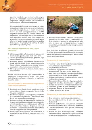 Manual para elaborar planes de Bionegocios
26
y generar excedentes que serán reinvertidos en pro-
gramas de certificación; así, el consumidor obtiene
un producto sano y sustentable, con características
diferentes a los normalmente adquiridos.
El movimiento del Comercio Justo siempre ha estado
vinculado, principalmente, con la comercialización
de productos agrícolas, y es el café el que tiene
mayor peso en las negociaciones, el cual ha
llegado a ser considerado como el símbolo del
movimiento. Sin embargo, ante el crecimiento del
mercado de los últimos años, otros importantes
productos con un mayor valor agregado y que
difieren de los bienes agrícolas han empezado a
formar parte de un completo catálogo de oferta
transables bajo criterios justos.
Esta variedad se puede unir bajo cuatro
categorías:
1. Alimentos y bebidas: café, chocolate, té, azúcar, arroz,
mermeladas, galletas, ron, miel, entre otros.
2. Textiles: prendas de vestir, tapices, pañuelos, ropa
de casa, entre otros.
3. Artesanías: bisutería, marroquinería, artículos para el
hogar, útiles de cocina, cestas, juguetes, pelotas de
fútbol, móviles, juegos de mesa, bolsos, objetos
decorativos, velas, materiales de escritorio.
4. Otros: juegos infantiles, música, libros, videos,
documentales.
Aunque los criterios y condiciones para pertenecer al
movimiento varían de región a región y entre el tipo
de instituciones, algunos exigencias se repiten en
todos los casos.
Los criterios básicos del movimiento, según Jonson
(2001) son los siguientes:
1. Establecer una relación directa entre productores y
consumidores evitando, en lo posible, los intermedia-
rios y especuladores.
2. Establecer un precio justo que permita al productor
y a su familia vivir dignamente: “
Cada persona debe
poder vivir dignamente de su trabajo”
.
3. En caso de que los productores sean asalariados,
respetar las condiciones de trabajo correspondientes
al mínimo de las normas establecidas por la Oficina
Internacional del Trabajo o del país, si éstas son
superiores a las anteriores. Respetar el derecho de
asociación y prohibir el trabajo forzado.
4. Autorizar un financiamiento parcial antes de la
cosecha (cercano al 60%), si los productores así lo
piden.
5. Establecer relaciones y contratos a largo plazo,
basados en el respeto mutuo y los valores éticos.
Estas relaciones apuntan no sólo a un precio justo,
sino también a crear las condiciones para un
desarrollo sustentable de los grupos de productores
o asalariados.
Pero si se habla de justicia e igualdad, es necesario
que tanto productores como importadores se compro-
metan con ciertos puntos mínimos para la creación de
lazos comerciales fuertes.
Compromiso de los productores
• Funcionar y tomar decisiones de manera democrática
en el seno de sus organizaciones.
• Ser productores asociados.
• Pertenecer a grupos socioeconómicos
desfavorecidos con difícil acceso al mercado.
• Tener estructuras abiertas, transparentes, participa-
tivas y democráticas en sus organizaciones.
• Realizar una producción respetuosa con el entorno
medioambiental y cultural.
• Gozar de condiciones laborales dignas y saludables.
• No permitir ni realizar discriminación y explotación.
• Realizar una inversión social con los beneficiados.
• Mantener la igualdad de oportunidades para todos.
• Respetar el derecho de libre asociación.
• Generar productos de calidad.
Compromiso de las organizaciones importadoras
• Crear estructuras participativas y democráticas.
• Ser una entidad sin ánimo de lucro (sin reparto de
dividendos).
• Reinvertir los beneficios en el proyecto o en activi-
dades sociales a favor de la comunidad productora.
• Ofrecer transparencia en la gestión comercial y
financiera.
• Realizar una labor de sensibilización y relaciones
públicas-políticas, para que los productos del sur
tengan un acceso directo al mercado europeo.
EL PLAN DE BIONEGOCIOS
MANUAL PARA LA ELABORACIÓN DE PLANES DE BIONEGOCIOS
 