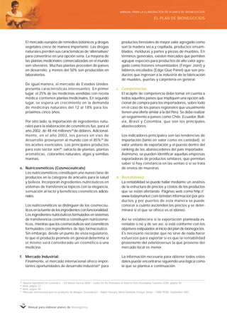 Manual para elaborar planes de Bionegocios
28
El mercado europeo de remedios botánicos y drogas
vegetales crece de manera importante. Las drogas
naturales pierden sus características de «
alternativas»
para convertirse en una opción seria. La mayoría de
las plantas medicinales comercializadas en el mundo
son silvestres. Muchas plantas proceden de países
en desarrollo, y menos del 50% son producidas en
laboratorios.
De igual manera, el mercado de Estados Unidos
presenta características interesantes. En primer
lugar, el 25% de las medicinas vendidas con receta
médica contienen plantas medicinales. En segundo
lugar, se espera un crecimiento en la demanda
de medicinas naturales del 12 al 18% para los
próximos cinco años.
Por otro lado, la importación de ingredientes natu-
rales para la elaboración de cosméticos fue, para el
año 2002, de 48 mil millones28
de dólares. Adicional-
mente, en el año 2003, los países en vías de
desarrollo proveyeron al mundo con el 85%29
de
los aceites esenciales. Los principales productos
para este sector son30
: extracto de plantas, plantas
aromáticas, colorantes naturales, algas y semillas
marinas.
e. Nutricosméticos (Cosmeceuticals)
Los nutricosméticos constituyen una nueva clase de
productos en la categoría de artículos para la salud
y belleza. Incorporan ingredientes nutricéuticos en
sistemas de transferencia tópicos con la elegancia,
sensación al tacto y beneficios cosméticos adicio-
nales.
Los nutricosméticos se distinguen de los cosmecéu-
ticos en la fuente de los ingredientes con funcionalidad.
Los ingredientes nutricéuticos formulados en sistemas
de transferencia cosmética constituyen nutricosmé-
ticos, mientras que los cosmecéuticos son cosméticos
formulados con ingredientes de tipo farmacéutico.
Sin embargo, desde un punto de vista regulatorio,
lo que el producto promete en general determina si
el mismo será considerado un cosmético o una
medicina.
f. Mercado Industrial:
Finalmente, el mercado internacional ofrece impor-
tantes oportunidades de desarrollo industrial31
para
productos forestales de mayor valor agregado como
son la madera seca y cepillada, productos ensam-
blados, molduras y partes y piezas de muebles. En
términos generales, existen mercados que permiten
agrupar especies para productos de alto valor agre-
gado como listones ensamblados (Finger Joint) y
tableros encolados (Edge Glue Panel) que son pro-
ductos que ingresan a la industria de la fabricación
de muebles, puertas y carpintería en general.
c. Competencias
El acápite de competencia debe tomar en cuenta a
todos aquellos países que impliquen una opción adi-
cional de compra para los importadores, sobre todo
en el caso de los países regionales que usualmente
tienen una oferta similar a la del Perú. Se debe realizar
un seguimiento a países como Chile, Ecuador, Boli-
via, Brasil y Colombia, que son los principales
abastecedores.
Los indicadores principales son las tendencias de
importación (tanto en valor como en cantidad), el
valor unitario de exportación y el puesto dentro del
ránking de los abastecedores del país importador.
Asimismo, se pueden identificar aquellas empresas
exportadoras de productos similares, que permitan
saber si hay constancia en las ventas o si se trata
de envíos de muestras.
d. Rentabilidad
La rentabilidad se puede hallar mediante un análisis
de la estructura de precios y costos de los productos
que se están ofertando. Páginas web como http://
www.todaymarket.com brindan información por pro-
ductos y por puertos de esta manera se puede
conocer a cuánto ascienden los precios y se deter-
minará si el que se ofrece es el idóneo.
Así se establecera si la exportación planteada es
rentable o no y de ser así, si está conforme con los
objetivos estipulados al inicio del plan de bionegocios.
Es necesario recordar que no sirve de nada hacer
esfuerzos para exportar si es que la rentabilidad
proveniente del exteriorversus la que proviene del
mercado local es menor.
La información necesaria para obtener todos estos
datos puede encontrarse siguiendo una lógica como
la que se plantea a continuación.
28 «
Natural Ingredients for Cosmetics»
– EU Market Survey 2004 – Centre for the Promotion of Imports from Developing Countries (CBI), página 30.
29
Ídem, página 27.
30
Ídem, página 28.
31 «
Mercado internacional para los productos de Bosques Secundarios»
- Rubén Guevara, Merle Faminow, Enrique Toledo – CARE PERÚ, Septiembre 2001.
EL PLAN DE BIONEGOCIOS
MANUAL PARA LA ELABORACIÓN DE PLANES DE BIONEGOCIOS
 