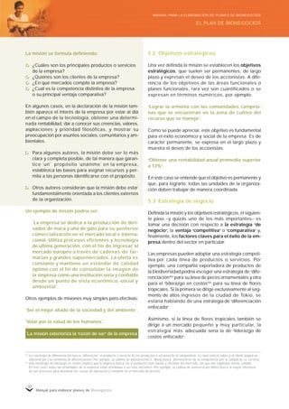 Manual para elaborar planes de Bionegocios
32
La misión se formula definiendo:
¿Cuáles son los principales productos o servicios
de la empresa?
¿Quiénes son los clientes de la empresa?
¿En qué mercados compite la empresa?
¿Cuál es la competencia distintiva de la empresa
o su principal ventaja comparativa?
En algunos casos, en la declaración de la misión tam-
bién aparece el interés de la empresa por estar al día
en el campo de la tecnología, obtener una determi-
nada rentabilidad, dar a conocer sus creencias, valores,
aspiraciones y prioridad filosóficas, y mostrar su
preocupación por asuntos sociales, comunitarios y am-
bientales.
Para algunos autores, la misión debe ser lo más
clara y completa posible, de tal manera que garan-
tice “
un”
propósito “
unánime”
en la empresa,
establezca las bases para asignar recursos y per-
mita a las personas identificarse con el propósito.
Otros autores consideran que la misión debe estar
fundamentalmente orientada a los clientes externos
de la organización.
Un ejemplo de misión podría ser:
“
La empresa se dedica a la producción de deri-
vados de maca y uña de gato para su posterior
comercialización en el mercado local e interna-
cional. Utiliza procesos eficientes y tecnología
de última generación, con el fin de ingresar al
mercado europeo a través de cadenas de far-
macias y grandes supermercados. La oferta es
constante y mantiene un estándar de calidad
óptimo con el fin de consolidar la imagen de
la empresa como una institución seria y confiable
desde un punto de vista económico, social y
ambiental”
.
Otros ejemplos de misiones muy simples pero efectivas:
“
Ser el mejor aliado de la sociedad y del ambiente”
.
“
Velar por la salud de los humanos”
.
42
La estrategia de diferenciación busca «
diferenciar»
el producto o servicio de los productos o servicios de la competencia. La clave está en saber si el cliente pagará un
adicional por ese elemento de diferenciación. Por ejemplo, la cadena de autoservicios E. Wong busca «
diferenciarse»
de la competencia por la calidad de su servicio.
43
Una estrategia de liderazgo en costos implica que la empresa busca ser el productor más barato y eficiente del mercado, sin que ello signifique menor calidad.
En este caso, todas las actividades de la empresa están orientadas a ser más eficientes. Por ejemplo, la cadena de autoservicios Metro busca la mayor eficiencia
de sus procesos para disminuir los costos de operación y competir en el mercado de precios.
5.2 Objetivos estratégicos
Una vez definida la misión se establecen los objetivos
estratégicos, que suelen ser permanentes, de largo
plazo y expresan el deseo de los accionistas. A dife-
rencia de los objetivos de las áreas funcionales o
planes funcionales, rara vez son cuantificados o se
expresan en términos numéricos, por ejemplo:
«
Lograr la armonía con las comunidades campesi-
nas que se encuentran en la zona de cultivo del
recurso que se maneja»
.
Como se puede apreciar, este objetivo es fundamental
para el éxito económico y social de la empresa. Es de
carácter permanente, se expresa en el largo plazo y
muestra el deseo de los accionistas.
«
Obtener una rentabilidad anual promedio superior
a 12%»
.
En este caso se entiende que el objetivo es permanente y
que, para lograrlo, todas las unidades de la organiza-
ción deben trabajar de manera coordinada.
5.3 Estrategia de negocio
Definida la misión y los objetivos estratégicos, el siguien-
te paso –y quizás uno de los más importantes– es
tomar una decisión con respecto a la estrategia «
de
negocio»
, la ventaja «
competitiva»
o «
comparativa»
y,
finalmente, los factores claves para el éxito de la em-
presa dentro del sector en particular.
Las empresas pueden adoptar una estrategia competi-
tiva por cada línea de productos o servicios. Por
ejemplo, una compañía exportadora de productos de
la biodiversidad podría escoger una estrategia de «
dife-
renciación42»
para su línea de peces ornamentales y otra
para el «
liderazgo en costos43»
para su línea de flores
tropicales. Si la primera se dirige exclusivamente al seg-
mento de altos ingresos de la ciudad de Tokio, se
estaría hablando de una estrategia de «
diferenciación
enfocada»
.
Asimismo, si la línea de flores tropicales también se
dirige a un mercado pequeño y muy particular, la
estrategia más adecuada sería la de «
liderazgo de
costos enfocado»
.
La misión exterioriza la «
razón de ser»
de la empresa
EL PLAN DE BIONEGOCIOS
MANUAL PARA LA ELABORACIÓN DE PLANES DE BIONEGOCIOS
 