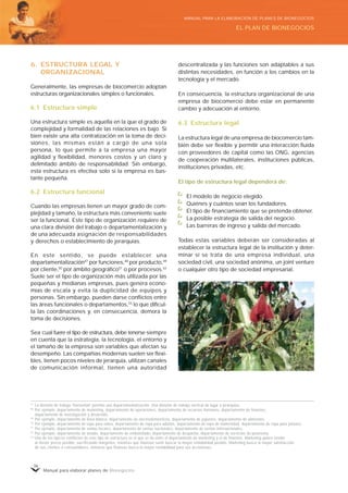 Manual para elaborar planes de Bionegocios
36
6. ESTRUCTURA LEGAL Y
ORGANIZACIONAL
Generalmente, las empresas de biocomercio adoptan
estructuras organizacionales simples o funcionales.
6.1 Estructura simple
Una estructura simple es aquella en la que el grado de
complejidad y formalidad de las relaciones es bajo. Si
bien existe una alta centralización en la toma de deci-
siones, las mismas están a cargo de una sola
persona, lo que permite a la empresa una mayor
agilidad y flexibilidad, menores costos y un claro y
delimitado ámbito de responsabilidad. Sin embargo,
esta estructura es efectiva solo si la empresa es bas-
tante pequeña.
6.2 Estructura funcional
Cuando las empresas tienen un mayor grado de com-
plejidad y tamaño, la estructura más conveniente suele
ser la funcional. Este tipo de organización requiere de
una clara división del trabajo o departamentalización y
de una adecuada asignación de responsabilidades
y derechos o establecimiento de jerarquías.
En este sentido, se puede establecer una
departamentalización47
por funciones,48
por producto,49
por cliente,50
por ámbito geográfico51
o por procesos.52
Suele ser el tipo de organización más utilizada por las
pequeñas y medianas empresas, pues genera econo-
mías de escala y evita la duplicidad de equipos y
personas. Sin embargo, pueden darse conflictos entre
las áreas funcionales o departamentos,53
lo que dificul-
ta las coordinaciones y, en consecuencia, demora la
toma de decisiones.
Sea cual fuere el tipo de estructura, debe tenerse siempre
en cuenta que la estrategia, la tecnología, el entorno y
el tamaño de la empresa son variables que afectan su
desempeño. Las compañías modernas suelen ser flexi-
bles, tienen pocos niveles de jerarquía, utilizan canales
de comunicación informal, tienen una autoridad
descentralizada y las funciones son adaptables a sus
distintas necesidades, en función a los cambios en la
tecnología y el mercado.
En consecuencia, la estructura organizacional de una
empresa de biocomercio debe estar en permanente
cambio y adecuación al entorno.
6.3 Estructura legal
La estructura legal de una empresa de biocomercio tam-
bién debe ser flexible y permitir una interacción fluida
con proveedores de capital como las ONG, agencias
de cooperación multilaterales, instituciones públicas,
instituciones privadas, etc.
El tipo de estructura legal dependerá de:
El modelo de negocio elegido.
Quiénes y cuántos sean los fundadores.
El tipo de financiamiento que se pretenda obtener.
La posible estrategia de salida del negocio.
Las barreras de ingreso y salida del mercado.
Todas estas variables deberán ser consideradas al
establecer la estructura legal de la institución y deter-
minar si se trata de una empresa individual, una
sociedad civil, una sociedad anónima, un joint venture
o cualquier otro tipo de sociedad empresarial.
47
La división de trabajo «
horizontal»
permite una departamentalización. Una división de trabajo vertical da lugar a jerarquías.
48
Por ejemplo, departamento de marketing, departamento de operaciones, departamento de recursos humanos, departamento de finanzas,
departamento de investigación y desarrollo.
49
Por ejemplo, departamento de línea blanca, departamento de electrodomésticos, departamento de juguetes, departamento de alimentos.
50
Por ejemplo, departamento de ropa para niños, departamento de ropa para adultos, departamento de ropa de maternidad, departamento de ropa para jóvenes.
51
Por ejemplo, departamento de ventas locales, departamento de ventas nacionales, departamento de ventas internacionales.
52
Por ejemplo, departamento de lavado, departamento de embotellado, departamento de despacho, departamento de servicios de postventa.
53
Uno de los típicos conflictos de este tipo de estructura es el que se da entre el departamento de marketing y el de finanzas. Marketing quiere vender
al menor precio posible, sacrificando márgenes, mientras que finanzas suele buscar la mayor rentabilidad posible. Marketing busca la mayor satisfacción
de sus clientes o consumidores, mientras que finanzas busca la mayor rentabilidad para sus accionistas.
EL PLAN DE BIONEGOCIOS
MANUAL PARA LA ELABORACIÓN DE PLANES DE BIONEGOCIOS
 