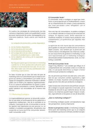 Manual para elaborar planes de Bionegocios
43
62
CHAMORRO, Antonio. El marketing ecológico, 5campus.org (en línea), Medio Ambiente, 2001.
63
En Comportamiento del Consumidor Ecológico, 2002.
64
CHAMORRO, Antonio. El marketing ecológico, 5campus.org (en línea), Medio Ambiente, 2001.
En cuanto a las estrategias de comunicación, las más
comunes e importantes suelen ser la publicidad, la venta
personal, la promoción de ventas, la propaganda y las
relaciones públicas. Suele usarse una mezcla de
todas.
La campaña de promoción y ventas dependerá:
de los fondos disponibles,
de la naturaleza del mercado,
de la naturaleza del producto,
de la etapa del ciclo de vida en el que se
encuentra el producto pero, sobre todo,
de los objetivos de ventas y de la capacidad
de producción.
No hay peor gasto que la inversión en marketing
cuando no se tiene producción suficiente para
satisfacer la demanda del mercado. En ese sen-
tido, debe haber una estrecha coordinación entre
marketing y operaciones.
Se debe recordar que la clave del éxito del plan de
marketing está en el conocimiento que la empresa ten-
ga de sus clientes y consumidores y en contar con un
equipo de trabajadores altamente motivados e identifi-
cados con la misión y los objetivos organizacionales.
Si no se conocen profundamente los gustos y prefe-
rencias de los consumidores o clientes, difícilmente se
podrá satisfacer sus necesidades de la manera más
efectiva.
7.5 Marketing Ecológico
La responsabilidad por generar un desarrollo sosteni-
ble no solo debe ser preocupación de los gobiernos u
organismos multilaterales, sino de la sociedad en su
conjunto. Como parte de ella, el consumidor es uno de
los agentes más importantes de este proceso; es, en
realidad, el verdadero protagonista. Actualmente está
surgiendo un nuevo perfil de consumidor denomi-
nado «
consumidor verde»
.
El Consumidor Verde62
El consumidor verde o ecológico es aquel que mani-
fiesta su preocupación por el medioambiente a través
de su comportamiento de compra, y busca productos
que sean percibidos como «
amigables»
con el
medioambiente.
Para este tipo de consumidores, la palabra ecológico
es un atributo valorado en el proceso de la decisión de
compra. En algunos casos, dicha valoración se
manifiesta mediante el rechazo hacia productos más
contaminantes y la preferencia por aquellos más
ecológicos.
La aparición de este nuevo tipo de consumidores
preocupados no solo por la satisfacción de sus necesi-
dades actuales, sino también por la protección del
entorno natural, está obligando a las empresas a adop-
tar una nueva forma de gestionar el marketing, la cual
será representada por el marketing ecológico,
denominado también medioambiental, verde, eco mar-
keting o sostenible.
Perfil del Consumidor Verde
Según Fraj y Martínez,63
una variable que influye en el
comportamiento del consumidor verde es el estilo de
vida, el cual puede determinar su mayor o menor
preferencia por productos ecológicos.
Así, las personas que llevan una vida sana, como tam-
bién las que consumen comida vegetariana y light
debido a la moda, muestran cierta predisposición a
pagar precios más altos por productos ecológicos.
Sobre la base del conocimiento del perfil del consumi-
dor ecológico se puede segmentar el mercado, con la
finalidad de ofrecerle lo que realmente desea. De esta
manera, las empresas pueden lograr mejores resulta-
dos, especialmente en los países en vías de desarrollo.
¿Qué es marketing ecológico?64
.
El marketing ecológico puede conceptualizarse bajo
dos perspectivas: social y empresarial.
Desde la perspectiva social, el marketing ecológico
forma parte del marketing social, que es un conjunto
de actividades que buscan estimular y facilitar la acepta-
EL PLAN DE BIONEGOCIOS
MANUAL PARA LA ELABORACIÓN DE PLANES DE BIONEGOCIOS
 