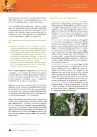 Manual para elaborar planes de Bionegocios
44
ción de ideas o comportamientos sociales que se con-
sideren beneficiosos para la sociedad. En este senti-
do, el marketing ecológico se podría definir como:
«
Un conjunto de acciones llevadas a cabo por institu-
ciones sin fines de lucro, tales como grupos ecologistas
y asociaciones de consumidores, entre otros, con la
finalidad de difundir ideas y comportamientos
medioambientales deseables entre los ciudadanos
y los distintos agentes sociales y económicos.»
Los objetivos que se persiguen bajo este concepto
son:
- Informar y/o educar sobre temas de carácter
ambiental, por ejemplo, campañas para informar
sobre el uso de diferentes contenedores de
basura para separar los residuos de acuerdo a
sus componentes (plástico, papel, orgánicos, etc.).
- Estimular acciones beneficiosas para el ambiente,
por ejemplo, las diferentes campañas para que
los ciudadanos ahorren agua y energía.
- Promover conciencia ambiental mediante campa-
ñas que apoyen la protección de los bosques,
mares y los ecosistemas en general.
Desde una perspectiva empresarial, el marketing
ecológico es un conjunto de actividades que las
empresas diseñan o realizan de acuerdo al compromi-
so que tienen con el medioambiente. Dichas acciones
buscan satisfacer necesidades para el cuidado del
medioambiente y lo de los consumidores.
Bajo esta perspectiva, se puede definir el marketing
ecológico como el proceso de planificación, promo-
ción y distribución que permite que las necesidades
de los clientes sean satisfechas, que los objetivos de la
empresa sean conseguidos y que el proceso genere el
mínimo impacto negativo en el ecosistema.
Cabe mencionar que el marketing verde no solo busca
satisfacer las características del consumidor verde, sino
que aspira también a la satisfacción de las demandas
de otras industrias. Por ejemplo, Toyota usa productos
amigables con el ambiente como el camote, empleado
como insumo para los paneles de sus automóviles. De
esta manera, las industrias proveedoras de camote, que
generalmente provienen de países pobres, son altamente
beneficiadas.
Oportunidades del Marketing Verde65
- Mayor eficacia de los productos «
verdes»
. Las nuevas
generaciones de productos y tecnologías son más
«
amigables»
con el medioambiente, y son más eficaces
y rentables. Algunos costos propios de la adquisi-
ción de este tipo de tecnologías son «
visibles»
, como
el precio y el transporte, mientras otros se consideran
«
invisibles»
, como la pérdida derivada del uso inefi-
ciente de los recursos y el grado de fiabilidad del
producto.
- Requisitos legales. Un número cada vez más grande
de productos nocivos para el medioambiente (en
especial sustancias químicas) viene siendo prohibido
por convenios y tratados internacionales, por lo que
algunas empresas trasladan sus fábricas a países
en vías de desarrollo, donde existen menos regula-
ciones legales. Sin embargo, a largo plazo podría
implicar graves riesgos para estas poblaciones en
temas de salud y medioambiente. Por consiguiente,
la competitividad de dichos mercados en el comercio
mundial será perjudicada por los costos ambientales
que tengan que asumir.
- Presión de los consumidores. A raíz de la presión de
los consumidores verdes, varios países han comen-
zado a imponer restricciones a la importación de
algunos bienes de consumo. Por ejemplo, se han
adoptado leyes que limitan el uso de determinadas
sustancias químicas en el procesamiento de textiles.
Tales restricciones afectarán de forma creciente a las
PYME, séan estas exportadoras directas a esos mer-
cados o proveedoras de productos de exportación.
- Mejora de la competitividad. En este aspecto se está
logrado el perfeccionamiento constante de productos
y servicios; también existe un efecto estratégico en
la reducción de costos, mejora de la imagen pública
e impulso del desarrollo sostenible.
65
Revista Forum del Comercio Internacional, CCI, 2/2001, Pág. 11.
EL PLAN DE BIONEGOCIOS
MANUAL PARA LA ELABORACIÓN DE PLANES DE BIONEGOCIOS
 