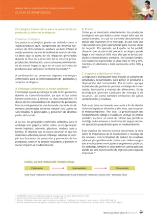 Manual para elaborar planes de Bionegocios
45
Estrategias Comerciales para la generación de
productos y servicios ecológicos:
Productos Ecológicos
Un producto ecológico puede ser definido como a
«
Aquel producto que, cumpliendo las mismas fun-
ciones de otros similares, produce un daño inferior al
medio ambiente durante la totalidad de su ciclo de vida.
Es decir, que la suma de los impactos generados
durante la fase de extracción de la materia prima,
producción, distribución, uso o consumo y eliminación,
es de menor impacto que en el caso del resto de
productos que satisfacen la misma necesidad»
.66
A continuación se presentan algunas estrategias
comerciales para la comercialización de productos y
servicios ecológicos.
A. Embalajes inofensivos al medio ambiente67
:
El embalaje ayuda a prolongar la vida de los productos
durante su comercialización, ya que actúa como
barrera protectora y retrasa su descomposición. El
deseo de los consumidores de disponer de productos
frescos está generando una demanda creciente de ali-
mentos conservados en forma «
natural»
, los cuales no
son tratados ni procesados y provienen de distintas
partes del mundo.
A su vez, los principales materiales utilizados para el
embalaje son: papel y cartón, vidrio, acero (principal-
mente hojalata), aluminio, plásticos, madera, yute y
bambú. El objetivo que se busca alcanzar es que los
materiales utilizados para el embalaje, además de cum-
plir sus funciones de protección y promoción de los
productos, sean en lo posible reciclables y generen el
menor impacto al medioambiente.
B. Precio:
Como ya se mencionó anteriormente, los productos
ecológicos son percibidos con un mayor valor que los
convencionales, lo cual se transmite directamente al
precio que muestran en el mercado. Es por esto que
representan una gran oportunidad para nuevas ideas
de negocio. Por ejemplo, en España, se ha podido
observar que el precio del producto ecológico puede
llegar a ser hasta un 50% más alto que el de los pro-
ductos convencionales similares. En Estados Unidos,
este sobreprecio promedio se sitúa entre el 15% y 20%,
mientras en Alemania e Italia representa entre 30% y
40%.68
C. Logística y distribución física:
La logística o distribución física incluye el conjunto de
actividades desarrolladas para poner el producto a
disposición del consumidor. Por lo tanto, agrupa
actividades de gestión de pedidos, embalaje de la mer-
cancía, transporte y manejo de almacenes. Estas
actividades generan consumo de energía y de
recursos, así como también emisiones de gases
contaminantes y residuos.
Todo esto debe ser tomado en cuenta a fin de diseñar
sistemas logísticos eficientes y efectivos, que respeten
el medioambiente. Por ello, la preservación del
medioambiente obliga a establecer un flujo en ambos
sentidos; es decir, un canal de retorno que permita el
reciclaje de los envases o la eliminación segura de cier-
tos productos perjudiciales para el medioambiente.
Este sistema de retorno intenta desarrollar la idea
sobre la importancia de la reutilización o reciclaje de
los envases, con la finalidad de reducir los residuos
urbanos y los problemas de costos que conlleva su ges-
tión a instituciones municipales y organismos públicos.
Sin embargo, también se debe tener en cuenta que esto
puede ser una nueva fuente de ingresos para algunas
empresas.69
66
CHAMORRO, Antonio. El marketing ecológico. 5campus.org (en línea), Medio Ambiente, 2001.
67
Revista Forum del Comercio Internacional, CCI, 2/2001, Pág. 15.
68
Articulo «
Estrategias comerciales para los productos ecológicos»
, Distribución y Consumo, España, enero – febrero 2003, pág 18.
69
Articulo «
Implicaciones de los aspectos ecológicos sobre el canal de distribución»
, Distribución y Consumo, enero – febrero 2003, pág 26.
EL PLAN DE BIONEGOCIOS
MANUAL PARA LA ELABORACIÓN DE PLANES DE BIONEGOCIOS
 