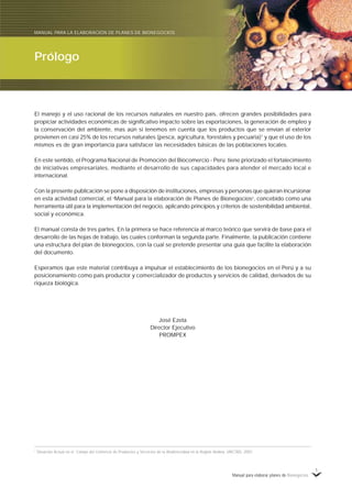 Manual para elaborar planes de Bionegocios
1
El manejo y el uso racional de los recursos naturales en nuestro país, ofrecen grandes posibilidades para
propiciar actividades económicas de significativo impacto sobre las exportaciones, la generación de empleo y
la conservación del ambiente, mas aún si tenemos en cuenta que los productos que se envían al exterior
provienen en casi 25% de los recursos naturales (pesca, agricultura, forestales y pecuaria)1
y que el uso de los
mismos es de gran importancia para satisfacer las necesidades básicas de las poblaciones locales.
En este sentido, el Programa Nacional de Promoción del Biocomercio - Perú tiene priorizado el fortalecimiento
de iniciativas empresariales, mediante el desarrollo de sus capacidades para atender el mercado local e
internacional.
Con la presente publicación se pone a disposición de instituciones, empresas y personas que quieran incursionar
en esta actividad comercial, el «
Manual para la elaboración de Planes de Bionegocios»
, concebido como una
herramienta útil para la implementación del negocio, aplicando principios y criterios de sostenibilidad ambiental,
social y económica.
El manual consta de tres partes. En la primera se hace referencia al marco teórico que servirá de base para el
desarrollo de las hojas de trabajo, las cuales conforman la segunda parte. Finalmente, la publicación contiene
una estructura del plan de bionegocios, con la cual se pretende presentar una guía que facilite la elaboración
del documento.
Esperamos que este material contribuya a impulsar el establecimiento de los bionegocios en el Perú y a su
posicionamiento como país productor y comercializador de productos y servicios de calidad, derivados de su
riqueza biológica.
José Ezeta
Director Ejecutivo
PROMPEX
1
Situación Actual en el Campo del Comercio de Productos y Servicios de la Biodiversidad en la Región Andina. UNCTAD, 2001.
Prólogo
MANUAL PARA LA ELABORACIÓN DE PLANES DE BIONEGOCIOS
 