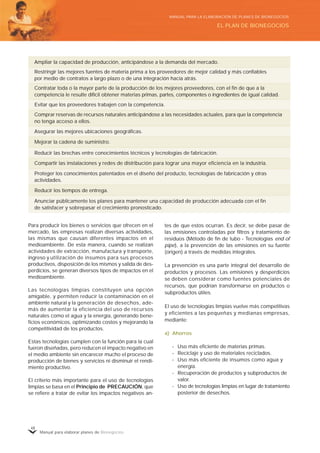 Manual para elaborar planes de Bionegocios
48
Para producir los bienes o servicios que ofrecen en el
mercado, las empresas realizan diversas actividades,
las mismas que causan diferentes impactos en el
medioambiente. De esta manera, cuando se realizan
actividades de extracción, manufactura y transporte,
ingreso y utilización de insumos para sus procesos
productivos, disposición de los mismos y salida de des-
perdicios, se generan diversos tipos de impactos en el
medioambiente.
Las tecnologías limpias constituyen una opción
amigable, y permiten reducir la contaminación en el
ambiente natural y la generación de desechos, ade-
más de aumentar la eficiencia del uso de recursos
naturales como el agua y la energía, generando bene-
ficios económicos, optimizando costos y mejorando la
competitividad de los productos.
Estas tecnologías cumplen con la función para la cual
fueron diseñadas, pero reducen el impacto negativo en
el medio ambiente sin encarecer mucho el proceso de
producción de bienes y servicios ni disminuir el rendi-
miento productivo.
El criterio más importante para el uso de tecnologías
limpias se basa en el Principio de PRECAUCIÓN, que
se refiere a tratar de evitar los impactos negativos an-
tes de que estos ocurran. Es decir, se debe pasar de
las emisiones controladas por filtros y tratamiento de
residuos (Método de fin de tubo - Tecnologías end of
pipe), a la prevención de las emisiones en su fuente
(origen) a través de medidas integrales.
La prevención es una parte integral del desarrollo de
productos y procesos. Las emisiones y desperdicios
se deben considerar como fuentes potenciales de
recursos, que podrían transformarse en productos o
subproductos útiles.
El uso de tecnologías limpias vuelve más competitivas
y eficientes a las pequeñas y medianas empresas,
mediante:
a) Ahorros
- Uso más eficiente de materias primas.
- Reciclaje y uso de materiales reciclados.
- Uso más eficiente de insumos como agua y
energía.
- Recuperación de productos y subproductos de
valor.
- Uso de tecnologías limpias en lugar de tratamiento
posterior de desechos.
Mejorar la cadena de suministro.
Comprar reservas de recursos naturales anticipándose a las necesidades actuales, para que la competencia
no tenga acceso a ellos.
Ampliar la capacidad de producción, anticipándose a la demanda del mercado.
Restringir las mejores fuentes de materia prima a los proveedores de mejor calidad y más confiables
por medio de contratos a largo plazo o de una integración hacia atrás.
Evitar que los proveedores trabajen con la competencia.
Asegurar las mejores ubicaciones geográficas.
Compartir las instalaciones y redes de distribución para lograr una mayor eficiencia en la industria.
Reducir las brechas entre conocimientos técnicos y tecnologías de fabricación.
Proteger los conocimientos patentados en el diseño del producto, tecnologías de fabricación y otras
actividades.
Reducir los tiempos de entrega.
Contratar toda o la mayor parte de la producción de los mejores proveedores, con el fin de que a la
competencia le resulte difícil obtener materias primas, partes, componentes o ingredientes de igual calidad.
Anunciar públicamente los planes para mantener una capacidad de producción adecuada con el fin
de satisfacer y sobrepasar el crecimiento pronosticado.
EL PLAN DE BIONEGOCIOS
MANUAL PARA LA ELABORACIÓN DE PLANES DE BIONEGOCIOS
 