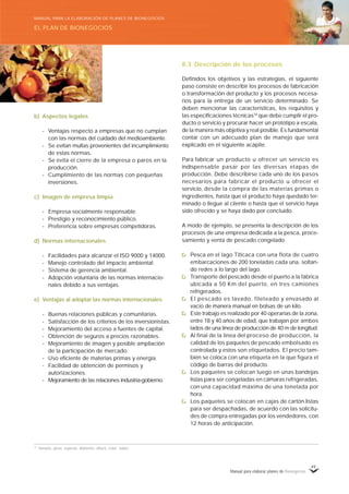 Manual para elaborar planes de Bionegocios
49
b) Aspectos legales
- Ventajas respecto a empresas que no cumplan
con las normas del cuidado del medioambiente.
- Se evitan multas provenientes del incumplimiento
de estas normas.
- Se evita el cierre de la empresa o paros en la
producción.
- Cumplimiento de las normas con pequeñas
inversiones.
c) Imagen de empresa limpia
- Empresa socialmente responsable.
- Prestigio y reconocimiento público.
- Preferencia sobre empresas competidoras.
d) Normas internacionales
- Facilidades para alcanzar el ISO 9000 y 14000.
- Manejo controlado del impacto ambiental.
- Sistema de gerencia ambiental.
- Adopción voluntaria de las normas internacio-
nales debido a sus ventajas.
e) Ventajas al adoptar las normas internacionales
- Buenas relaciones públicas y comunitarias.
- Satisfacción de los criterios de los inversionistas.
- Mejoramiento del acceso a fuentes de capital.
- Obtención de seguros a precios razonables.
- Mejoramiento de imagen y posible ampliación
de la participación de mercado.
- Uso eficiente de materias primas y energía.
- Facilidad de obtención de permisos y
autorizaciones.
- Mejoramiento de las relaciones industria-gobierno.
8.3 Descripción de los procesos
Definidos los objetivos y las estrategias, el siguiente
paso consiste en describir los procesos de fabricación
o transformación del producto y los procesos necesa-
rios para la entrega de un servicio determinado. Se
deben mencionar las características, los requisitos y
las especificaciones técnicas74
que debe cumplir el pro-
ducto o servicio y procurar hacer un prototipo a escala,
de la manera más objetiva y real posible. Es fundamental
contar con un adecuado plan de manejo que será
explicado en el siguiente acápite.
Para fabricar un producto u ofrecer un servicio es
indispensable pasar por las diversas etapas de
producción. Debe describirse cada uno de los pasos
necesarios para fabricar el producto u ofrecer el
servicio, desde la compra de las materias primas o
ingredientes, hasta que el producto haya quedado ter-
minado o llegue al cliente o hasta que el servicio haya
sido ofrecido y se haya dado por concluido.
A modo de ejemplo, se presenta la descripción de los
procesos de una empresa dedicada a la pesca, proce-
samiento y venta de pescado congelado.
Pesca en el lago Titicaca con una flota de cuatro
embarcaciones de 200 toneladas cada una, soltan-
do redes a lo largo del lago.
Transporte del pescado desde el puerto a la fábrica
ubicada a 50 Km del puerto, en tres camiones
refrigerados.
El pescado es lavado, fileteado y envasado al
vacío de manera manual en bolsas de un kilo.
Este trabajo es realizado por 40 operarias de la zona,
entre 18 y 40 años de edad, que trabajan por ambos
lados de una línea de producción de 40 m de longitud.
Al final de la línea del proceso de producción, la
calidad de los paquetes de pescado embolsado es
controlada y estos son etiquetados. El precio tam-
bién se coloca con una etiqueta en la que figura el
código de barras del producto.
Los paquetes se colocan luego en unas bandejas
listas para ser congeladas en cámaras refrigeradas,
con una capacidad máxima de una tonelada por
hora.
Los paquetes se colocan en cajas de cartón listas
para ser despachadas, de acuerdo con las solicitu-
des de compra entregadas por los vendedores, con
12 horas de anticipación.
74
Tamaño, peso, espesor, diámetro, altura, color, sabor.
EL PLAN DE BIONEGOCIOS
MANUAL PARA LA ELABORACIÓN DE PLANES DE BIONEGOCIOS
 
