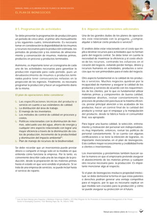 Manual para elaborar planes de Bionegocios
51
8.5 Programación de actividades
Se debe presentar la programación de producción para
un periodo de cinco años; el primer año mensualmente
y los siguientes cuatro, trimestralmente. Es necesario
tomar en consideración la disponibilidad de los insumos
y recursos necesarios para la producción estimada, los
periodos de producción y los sistemas de almacena-
miento y conservación de insumos, materias primas,
productos en proceso y productos terminados.
Asimismo, es importante tener un cronograma de cada
una de las actividades necesarias para garantizar la
producción esperada para cada periodo, pues un
desabastecimiento de insumos o productos termi-
nados podría tener consecuencias nefastas en la
proyección de los ingresos. Finalmente, es necesario
programar la producción y hacer un seguimiento diario
de la misma.
El plan de operaciones debe considerar:
Las especificaciones técnicas del producto o
servicio en cuanto a sus estándares de calidad.
La distribución del área de trabajo.
El manejo de los inventarios.
Los métodos de control de calidad en procesos y
costos.
Políticas relacionadas con la disminución de mer-
mas, adecuado uso del agua, ahorro de energía y
cualquier otro aspecto relacionado con lograr una
mayor eficiencia a través de la disminución de cos-
tos de producción, incremento de la productividad
y disminución del impacto ambiental75
.
Plan de manejo de recursos de la biodiversidad.
Se debe recordar que un inversionista puede prestar
dinero o compartir el riesgo solo en la medida en que
entienda cómo funciona la empresa. Por lo tanto, es
conveniente describir cada una de las etapas de la pro-
ducción, desde la preparación de las materias primas
hasta el estado en que será vendido el producto. Si se
trata de una empresa de servicios, se puede incluir hasta
el servicio de reparto.
8.6 Algunas consideraciones adicionales
Una de las grandes dudas de los planes de operacio-
nes está relacionada con la pregunta, ¿comprar,
alquilar o fabricar cierto producto o servicio?
El análisis debe estar relacionado con el costo que im-
plica destinar recursos para actividades que no forman
parte del negocio central. Se debe tener en cuenta la
necesidad de maximizar la eficiencia y el costo efecti-
vo de los recursos, centrando los esfuerzos en el
corazón del negocio, evitando perder tiempo, dinero y
recursos humanos en actividades, productos o servi-
cios que no son primordiales para el éxito del negocio.
Otro aspecto fundamental es la calidad de los produc-
tos o servicios. Muchos negocios quiebran por la
incapacidad de mantener y asegurar la calidad de los
productos y servicios de acuerdo con los requerimien-
tos de los clientes, por lo que es fundamental utilizar
materias primas y componentes de buena calidad,
estandarizar diseños, revisar constantemente los
procesos de producción para buscar la máxima eficien-
cia, prestar principal atención a los acabados de los
productos, hacer un control final de la calidad del
producto y revisar que el empaque y la manipulación
del producto, desde la fábrica hasta el consumidor
final, sea apropiado.
Para lograr una buena calidad, la selección, entrena-
miento y motivación del personal son indispensables;
es muy importante, entonces, revisar las políticas de
personal constantemente. Si se cuenta con algunas
certificaciones o se tiene la intención de lograrlas, es
importante mencionarlas en el plan de bionegocios.
Esto confiere mayor reconocimiento y credibilidad frente
a clientes e inversionistas.
Los inversionistas y prestamistas también buscan sa-
ber la manera en que el empresario pretende asegurar
el abastecimiento de las materias primas y cualquier
otro recurso necesario para la producción. Es impor-
tante mencionar algo al respecto.
Si el plan de bionegocios involucra propiedad intelec-
tual, se debe demostrar la forma en que estas patentes
o derechos podrían generar una ventaja competitiva
para el negocio, por lo que es necesario explicar en
qué medida son cruciales para la producción y cómo
se puede asegurar su protección en el futuro.
75
Guía del Buen Manejo para Pequeñas y Medianas Empresas (PyMEs), GTZ-Pilot Program for the Promotion of Environmental Management of the Private
Sector in Developing Countries, P3U–Working Paper No. 9e, febrero 1998.
EL PLAN DE BIONEGOCIOS
MANUAL PARA LA ELABORACIÓN DE PLANES DE BIONEGOCIOS
 