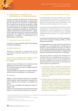 Manual para elaborar planes de Bionegocios
52
9. PLAN PARA EL MANEJO DE
RECURSOS DE LA BIODIVERSIDAD
Una de las variables que diferencian un plan de nego-
cios típico de un plan de bionegocios es justamente el
plan de manejo de los recursos de la biodiversidad.
Este constituye una herramienta de gestión y control
de las operaciones de manejo de la biodiversidad.
Forma parte además de los aspectos estratégicos del
negocio, comprende las actividades de «
caracterización,
evaluación, planificación, aprovechamiento76
, regene-
ración, reposición, protección y control del ecosistema
involucrado, con el objetivo de conducirlas hacia una
producción sostenible y conservación de la
biodiversidad y el ambiente77»
.
9.1 Objetivos del plan de manejo78
Los planes de manejo también deben tener objetivos
claramente establecidos.
Un objetivo podría ser:
“
Mantener y promover la conservación de los
ecosistemas naturales ubicados en el área de
influencia”
.
En este caso, es indispensable establecer ciertas
políticas que permitan alcanzar el objetivo.
Por ejemplo:
“
Dentro del área de influencia los ecosistemas serán
definidos como áreas para la conservación”
.
“
No se talarán nuevas áreas para el establecimiento de
áreas de producción”
.
“
Queda prohibida la extracción de material vegetal o
animal de las áreas destinadas a la conservación”
.
Otro ejemplo:
Objetivo: “
Generar beneficios económicos a las pobla-
ciones humanas menos favorecidas, ubicadas en el
área de influencia de la iniciativa y sin perjudicar su
cultura”
.
En este caso, una política adecuada para alcanzar el
objetivo sería:
“
Priorizar la contratación de personal femenino que
habite en el área de influencia directa de la iniciativa”
.
9.2 Actividades de control del plan de manejo
Es indispensable promover los planes de manejo
como herramientas de gestión y control para la
sostenibilidad del negocio en el largo plazo. Estos
planes de manejo deben estar relacionados a un
sistema de control y auditoría de los recursos.
Las buenas prácticas pueden incrementar conside-
rablemente la competitividad de las empresas
reduciendo los costos de producción, así como pro-
tegiendo los recursos económicos de la compañía
y disminuyendo la presión en el capital natural de
un país.
Los planes de manejo tienen dos niveles de planifica-
ción: el Plan General de Manejo (PGM) y el Plan
Operativo Anual (POA).
El PGM proporciona el marco general de planificación
estratégica79
y es formulado por el tiempo que se
proyecte el aprovechamiento del recurso. El POA es
un instrumento de planificación operativa que conside-
ra las actividades de aprovechamiento, mitigación de
impactos y manejo del ecosistema en el corto plazo.
Para que los planes de manejo sean efectivos en el
mantenimiento de la estabilidad del ecosistema, es
necesario considerar aspectos como la participación
activa de la población en la toma de decisiones y la
diversificación de los productos de los ecosistemas de
manera progresiva y experimental.
Para generar mayores utilidades, tan importante
como vender es ahorrar. Se debe identificar en
qué medida pueden reducirse los desechos y
costos de la empresa a través de una mayor
atención en el proceso de producción, en el
control de calidad, así como en los resultados
ambientales.
Se deben tomar en consideración las dimensiones
del concepto de ecoeficiencia80
: reducir materiales
y servicios, reducir energías, aminorar emisiones
tóxicas, aumentar el reciclaje de los materiales
utilizados, ampliar el uso sostenible de los
recursos naturales, prolongar la durabilidad del
producto e incrementar la intensidad de la presta-
ción de bienes y servicios.
76
El término aprovechamiento se refiere a una intervención que está regulada de manera tal que cumpla con los requerimientos de permanencia de existencia,
de regeneración, que sirva de base para el siguiente ciclo.
77
Información brindada por Jocelyn Ostolaza, Oficina de Biocomercio, PROMPEX.
78
Ibidem, pág. 20.
79
Se refiere al plan empresarial de largo plazo.
80
Definido por el «
World Business Council for Sustainable Development»
.
EL PLAN DE BIONEGOCIOS
MANUAL PARA LA ELABORACIÓN DE PLANES DE BIONEGOCIOS
 