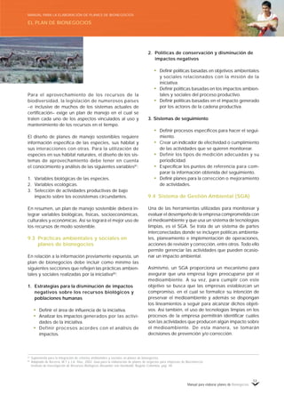 Manual para elaborar planes de Bionegocios
53
Para el aprovechamiento de los recursos de la
biodiversidad, la legislación de numerosos países
–e inclusive de muchos de los sistemas actuales de
certificación– exige un plan de manejo en el cual se
traten cada uno de los aspectos vinculados al uso y
mantenimiento de los recursos en el tiempo.
El diseño de planes de manejo sostenibles requiere
información específica de las especies, sus hábitat y
sus interacciones con otras. Para la utilización de
especies en sus hábitat naturales, el diseño de los sis-
temas de aprovechamiento debe tener en cuenta
el conocimiento y análisis de las siguientes variables81
:
1. Variables biológicas de las especies.
2. Variables ecológicas.
3. Selección de actividades productivas de bajo
impacto sobre los ecosistemas circundantes.
En resumen, un plan de manejo sostenible deberá in-
tegrar variables biológicas, físicas, socioeconómicas,
culturales y económicas. Así se logrará el mejor uso de
los recursos de modo sostenible.
9.3 Prácticas ambientales y sociales en
planes de bionegocios
En relación a la información previamente expuesta, un
plan de bionegocios debe incluir como mínimo las
siguientes secciones que reflejen las prácticas ambien-
tales y sociales realizadas por la iniciativa82
:
1. Estrategias para la disminución de impactos
negativos sobre los recursos biológicos y
poblaciones humanas
• Definir el área de influencia de la iniciativa.
• Analizar los impactos generados por las activi-
dades de la iniciativa.
• Definir procesos acordes con el análisis de
impactos.
2. Políticas de conservación y disminución de
impactos negativos
• Definir políticas basadas en objetivos ambientales
y sociales relacionados con la misión de la
iniciativa.
• Definir políticas basadas en los impactos ambien-
tales y sociales del proceso productivo.
• Definir políticas basadas en el impacto generado
por los actores de la cadena productiva.
3. Sistemas de seguimiento
• Definir procesos específicos para hacer el segui-
miento.
• Crear un indicador de efectividad o cumplimiento
de las actividades que se quieren monitorear.
• Definir los tipos de medición adecuadas y su
periodicidad.
• Especificar los puntos de referencia para com-
parar la información obtenida del seguimiento.
• Definir planes para la corrección o mejoramiento
de actividades.
9.4 Sistema de Gestión Ambiental (SGA)
Una de las herramientas utilizadas para monitorear y
evaluar el desempeño de la empresa comprometida con
el medioambiente y que usa un sistema de tecnologías
limpias, es el SGA. Se trata de un sistema de partes
interconectadas donde se incluyen políticas ambienta-
les, planeamiento e implementación de operaciones,
acciones de revisión y corrección, entre otros. Todo ello
permite gerenciar las actividades que pueden ocasio-
nar un impacto ambiental.
Asimismo, un SGA proporciona un mecanismo para
asegurar que una empresa logre preocuparse por el
medioambiente. A su vez, para cumplir con este
objetivo se busca que las empresas establezcan un
compromiso, en el cual se formalice su intención de
preservar el medioambiente y además se dispongan
los lineamientos a seguir para alcanzar dichos objeti-
vos. Así también, el uso de tecnologías limpias en los
procesos de la empresa permitirán identificar cuáles
son las actividades que producen algún impacto sobre
el medioambiente. De esta manera, se tomarán
decisiones de prevención y/o corrección.
81
Suplemento para la integración de criterios ambientales y sociales en planes de bionegocios.
82
Adaptado de Becerra, M.T y J.A. Díaz, 2002. Guía para la elaboración de planes de negocios para empresas de Biocomercio.
Instituto de Investigación de Recursos Biológicos Alexander von Humboldt. Bogotá–Colombia, pág. 48.
EL PLAN DE BIONEGOCIOS
MANUAL PARA LA ELABORACIÓN DE PLANES DE BIONEGOCIOS
 
