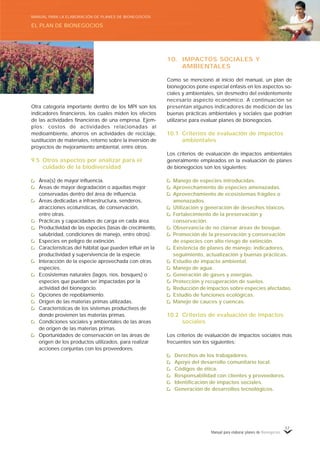 Manual para elaborar planes de Bionegocios
57
Otra categoría importante dentro de los MPI son los
indicadores financieros, los cuales miden los efectos
de las actividades financieras de una empresa. Ejem-
plos: costos de actividades relacionadas al
medioambiente, ahorros en actividades de reciclaje,
sustitución de materiales, retorno sobre la inversión de
proyectos de mejoramiento ambiental, entre otros.
9.5 Otros aspectos por analizar para el
cuidado de la biodiversidad
Área(s) de mayor influencia.
Áreas de mayor degradación o aquellas mejor
conservadas dentro del área de influencia.
Áreas dedicadas a infraestructura, senderos,
atracciones ecoturísticas, de conservación,
entre otras.
Prácticas y capacidades de carga en cada área.
Productividad de las especies (tasas de crecimiento,
salubridad, condiciones de manejo, entre otros).
Especies en peligro de extinción.
Características del hábitat que pueden influir en la
productividad y supervivencia de la especie.
Interacción de la especie aprovechada con otras
especies.
Ecosistemas naturales (lagos, ríos, bosques) o
especies que puedan ser impactadas por la
actividad del bionegocio.
Opciones de repoblamiento.
Origen de las materias primas utilizadas.
Características de los sistemas productivos de
donde provienen las materias primas.
Condiciones sociales y ambientales de las áreas
de origen de las materias primas.
Oportunidades de conservación en las áreas de
origen de los productos utilizados, para realizar
acciones conjuntas con los proveedores.
10. IMPACTOS SOCIALES Y
AMBIENTALES
Como se mencionó al inicio del manual, un plan de
bionegocios pone especial énfasis en los aspectos so-
ciales y ambientales, sin desmedro del evidentemente
necesario aspecto económico. A continuación se
presentan algunos indicadores de medición de las
buenas prácticas ambientales y sociales que podrían
utilizarse para evaluar planes de bionegocios.
10.1 Criterios de evaluación de impactos
ambientales
Los criterios de evaluación de impactos ambientales
generalmente empleados en la evaluación de planes
de bionegocios son los siguientes:
Manejo de especies introducidas.
Aprovechamiento de especies amenazadas.
Aprovechamiento de ecosistemas frágiles o
amenazados.
Utilización y generación de desechos tóxicos.
Fortalecimiento de la preservación y
conservación.
Observancia de no clarear áreas de bosque.
Promoción de la preservación y conservación
de especies con alto riesgo de extinción.
Existencia de planes de manejo: indicadores,
seguimiento, actualización y buenas prácticas.
Estudio de impacto ambiental.
Manejo de agua.
Generación de gases y energías.
Protección y recuperación de suelos.
Reducción de impactos sobre especies afectadas.
Estudio de funciones ecológicas.
Manejo de cauces y cuencas.
10.2 Criterios de evaluación de impactos
sociales
Los criterios de evaluación de impactos sociales más
frecuentes son los siguientes:
Derechos de los trabajadores.
Apoyo del desarrollo comunitario local.
Códigos de ética.
Responsabilidad con clientes y proveedores.
Identificación de impactos sociales.
Generación de desarrollos tecnológicos.
EL PLAN DE BIONEGOCIOS
MANUAL PARA LA ELABORACIÓN DE PLANES DE BIONEGOCIOS
 
