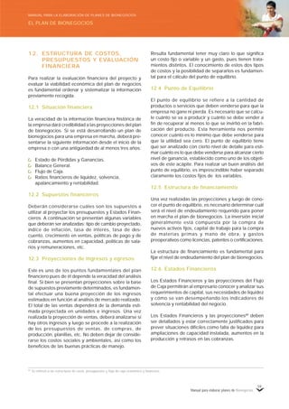 Manual para elaborar planes de Bionegocios
59
12. ESTRUCTURA DE COSTOS,
PRESUPUESTOS Y EVALUACIÓN
FINANCIERA
Para realizar la evaluación financiera del proyecto y
evaluar la viabilidad económica del plan de negocios
es fundamental ordenar y sistematizar la información
previamente recogida.
12.1 Situación financiera
La veracidad de la información financiera histórica de
la empresa dará credibilidad a las proyecciones del plan
de bionegocios. Si se está desarrollando un plan de
bionegocios para una empresa en marcha, deberá pre-
sentarse la siguiente información desde el inicio de la
empresa o con una antigüedad de al menos tres años:
Estado de Pérdidas y Ganancias.
Balance General.
Flujo de Caja.
Ratios financieros de liquidez, solvencia,
apalancamiento y rentabilidad.
12.2 Supuestos financieros
Deberán considerarse cuáles son los supuestos a
utilizar al proyectar los presupuestos y Estados Finan-
cieros. A continuación se presentan algunas variables
que deberán ser analizadas: tipo de cambio proyectado,
índice de inflación, tasa de interés, tasa de des-
cuento, crecimiento en ventas, políticas de pago y de
cobranzas, aumentos en capacidad, políticas de sala-
rios y remuneraciones, etc.
12.3 Proyecciones de ingresos y egresos
Este es uno de los puntos fundamentales del plan
financiero pues de él depende la veracidad del análisis
final. Si bien se presentan proyecciones sobre la base
de supuestos previamente determinados, es fundamen-
tal efectuar una buena proyección de los ingresos
estimados en función al análisis de mercado realizado.
El total de las ventas dependerá de la demanda esti-
mada proyectada en unidades e ingresos. Una vez
realizada la proyección de ventas, deberá analizarse si
hay otros ingresos y luego se procede a la realización
de los presupuestos de ventas, de compras, de
producción, planillas, etc. No deben dejar de conside-
rarse los costos sociales y ambientales, así como los
beneficios de las buenas prácticas de manejo.
Resulta fundamental tener muy claro lo que significa
un costo fijo o variable y un gasto, pues tienen trata-
mientos distintos. El conocimiento de estos dos tipos
de costos y la posibilidad de separarlos es fundamen-
tal para el cálculo del punto de equilibrio.
12.4 Punto de Equilibrio
El punto de equilibrio se refiere a la cantidad de
productos o servicios que deben venderse para que la
empresa no gane ni pierda. Es necesario que se calcu-
le cuánto se va a producir y cuánto se debe vender a
fin de recuperar al menos lo que se invirtió en la fabri-
cación del producto. Esta herramienta nos permite
conocer cuánto es lo mínimo que debe venderse para
que la utilidad sea cero. El punto de equilibrio tiene
que ser analizado con cierto nivel de detalle para esti-
mar cuánto es lo que debe venderse para alcanzar cierto
nivel de ganancia, establecido como uno de los objeti-
vos de este acápite. Para realizar un buen análisis del
punto de equilibrio, es imprescindible haber separado
claramente los costos fijos de los variables.
12.5 Estructura de financiamiento
Una vez realizadas las proyecciones y luego de cono-
cer el punto de equilibrio, es necesario determinar cuál
será el nivel de endeudamiento requerido para poner
en marcha el plan de bionegocios. La inversión inicial
generalmente está compuesta por la compra de
nuevos activos fijos, capital de trabajo para la compra
de materias primas y mano de obra, y gastos
preoperativos como licencias, patentes o certificaciones.
La estructura de financiamiento es fundamental para
fijar el nivel de endeudamiento del plan de bionegocios.
12.6 Estados Financieros
Los Estados Financieros y las proyecciones del Flujo
de Caja permitirán al empresario conocer y analizar sus
requerimientos de capital, sus necesidades de liquidez
y cómo se van desempeñando los indicadores de
solvencia y rentabilidad del negocio.
Los Estados Financieros y las proyecciones89
deben
ser detallados y estar correctamente justificados para
prever situaciones difíciles como falta de liquidez para
ampliaciones de capacidad instalada, aumentos en la
producción y retrasos en las cobranzas.
89
Se refieren a las estructuras de costo, presupuestos y flujo de caja económico y financiero.
EL PLAN DE BIONEGOCIOS
MANUAL PARA LA ELABORACIÓN DE PLANES DE BIONEGOCIOS
 