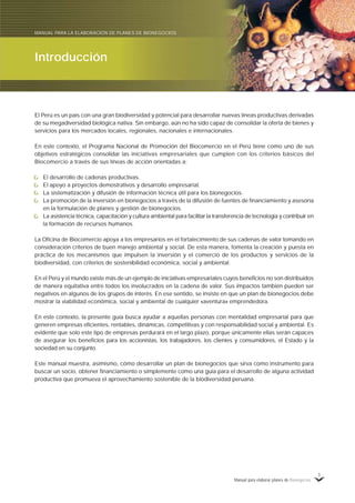Manual para elaborar planes de Bionegocios
3
El Perú es un país con una gran biodiversidad y potencial para desarrollar nuevas líneas productivas derivadas
de su megadiversidad biológica nativa. Sin embargo, aún no ha sido capaz de consolidar la oferta de bienes y
servicios para los mercados locales, regionales, nacionales e internacionales.
En este contexto, el Programa Nacional de Promoción del Biocomercio en el Perú tiene como uno de sus
objetivos estratégicos consolidar las iniciativas empresariales que cumplen con los criterios básicos del
Biocomercio a través de sus líneas de acción orientadas a:
El desarrollo de cadenas productivas.
El apoyo a proyectos demostrativos y desarrollo empresarial.
La sistematización y difusión de información técnica útil para los bionegocios.
La promoción de la inversión en bionegocios a través de la difusión de fuentes de financiamiento y asesoría
en la formulación de planes y gestión de bionegocios.
La asistencia técnica, capacitación y cultura ambiental para facilitar la transferencia de tecnología y contribuir en
la formación de recursos humanos.
La Oficina de Biocomercio apoya a los empresarios en el fortalecimiento de sus cadenas de valor tomando en
consideración criterios de buen manejo ambiental y social. De esta manera, fomenta la creación y puesta en
práctica de los mecanismos que impulsen la inversión y el comercio de los productos y servicios de la
biodiversidad, con criterios de sostenibilidad económica, social y ambiental.
En el Perú y el mundo existe más de un ejemplo de iniciativas empresariales cuyos beneficios no son distribuidos
de manera equitativa entre todos los involucrados en la cadena de valor. Sus impactos también pueden ser
negativos en algunos de los grupos de interés. En ese sentido, se insiste en que un plan de bionegocios debe
mostrar la viabilidad económica, social y ambiental de cualquier «aventura» emprendedora.
En este contexto, la presente guía busca ayudar a aquellas personas con mentalidad empresarial para que
generen empresas eficientes, rentables, dinámicas, competitivas y con responsabilidad social y ambiental. Es
evidente que solo este tipo de empresas perdurará en el largo plazo, porque únicamente ellas serán capaces
de asegurar los beneficios para los accionistas, los trabajadores, los clientes y consumidores, el Estado y la
sociedad en su conjunto.
Este manual muestra, asimismo, cómo desarrollar un plan de bionegocios que sirva como instrumento para
buscar un socio, obtener financiamiento o simplemente como una guía para el desarrollo de alguna actividad
productiva que promueva el aprovechamiento sostenible de la biodiversidad peruana.
Introducción
MANUAL PARA LA ELABORACIÓN DE PLANES DE BIONEGOCIOS
 