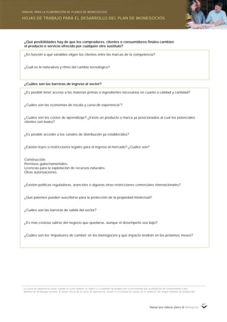 Manual para elaborar planes de Bionegocios
67
¿Qué posibilidades hay de que los compradores, clientes o consumidores finales cambien
el producto o servicio ofrecido por cualquier otro sustituto?
¿En función a qué variables eligen los clientes entre las marcas de la competencia?
¿Cuál es la naturaleza y ritmo del cambio tecnológico?
¿Cuáles son las barreras de ingreso al sector?
¿Es posible tener acceso a las materias primas o ingredientes necesarios en cuanto a calidad y cantidad?
¿Cuáles son las economías de escala y curva de experiencia1
?
¿Cuáles son los costos de aprendizaje? ¿Existe un producto o marca ya posicionados al cual los potenciales
clientes son leales?
¿Es posible acceder a los canales de distribución ya establecidos?
¿Existen leyes o restricciones legales para el ingreso al mercado? ¿Cuáles son?
Construcción.
Permisos gubernamentales.
Licencias para la explotación de recursos naturales.
Otras autorizaciones.
¿Existen políticas reguladoras, aranceles o algunas otras restricciones comerciales internacionales?
¿Qué patentes pueden suscribirse para la protección de la propiedad intelectual?
¿Cuáles son las barreras de salida del sector?
¿Es más costoso salirse del negocio que quedarse, aunque el desempeño sea bajo?
¿Cuáles son los «
impulsores de cambio»
en los bionegocios y qué impacto tendrán en los próximos meses?
1
La curva de experiencia existe cuando el costo unitario se reduce y el volumen de producción se incrementa por acumulación de conocimiento o por
dominio de tecnología reciente. A mayor efecto de la curva de experiencia, mayor es la ventaja de costos de la empresa con mayor volumen de producción.
HOJAS DE TRABAJO PARA EL DESARROLLO DEL PLAN DE BIONEGOCIOS
MANUAL PARA LA ELABORACIÓN DE PLANES DE BIONEGOCIOS
 