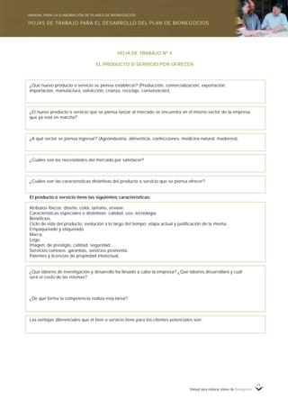 Manual para elaborar planes de Bionegocios
71
HOJA DE TRABAJO Nº 4
EL PRODUCTO O SERVICIO POR OFRECER
¿Qué nuevo producto o servicio se piensa establecer? (Producción, comercialización, exportación,
importación, manufactura, extracción, crianza, reciclaje, conservación).
¿El nuevo producto o servicio que se piensa lanzar al mercado se encuentra en el mismo sector de la empresa
que ya está en marcha?
¿A qué sector se piensa ingresar? (Agroindustria, alimenticia, confecciones, medicina natural, maderera).
¿Cuáles son las necesidades del mercado por satisfacer?
¿Cuáles son las características distintivas del producto o servicio que se piensa ofrecer?
El producto o servicio tiene las siguientes características:
Atributos físicos: diseño, color, tamaño, envase.
Características especiales o distintivas: calidad, uso, tecnología.
Beneficios.
Ciclo de vida del producto: evolución a lo largo del tiempo; etapa actual y justificación de la misma.
Empaquetado y etiquetado.
Marca.
Logo.
Imagen: de prestigio, calidad, seguridad.
Servicios conexos: garantías, servicios postventa.
Patentes y licencias de propiedad intelectual.
¿Qué labores de investigación y desarrollo ha llevado a cabo la empresa? ¿Qué labores desarrollará y cuál
será el costo de las mismas?
¿De qué forma la competencia realiza esta tarea?
Las ventajas diferenciales que el bien o servicio tiene para los clientes potenciales son:
HOJAS DE TRABAJO PARA EL DESARROLLO DEL PLAN DE BIONEGOCIOS
MANUAL PARA LA ELABORACIÓN DE PLANES DE BIONEGOCIOS
 