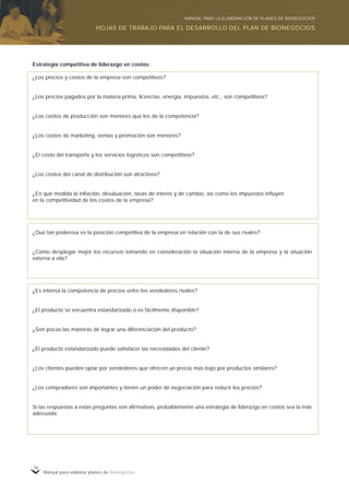 Manual para elaborar planes de Bionegocios
76
Estrategia competitiva de liderazgo en costos:
¿Los precios y costos de la empresa son competitivos?
¿Los precios pagados por la materia prima, licencias, energía, impuestos, etc., son competitivos?
¿Los costos de producción son menores que los de la competencia?
¿Los costos de marketing, ventas y promoción son menores?
¿El costo del transporte y los servicios logísticos son competitivos?
¿Los costos del canal de distribución son atractivos?
¿En qué medida la inflación, devaluación, tasas de interés y de cambio, así como los impuestos influyen
en la competitividad de los costos de la empresa?
¿Qué tan poderosa es la posición competitiva de la empresa en relación con la de sus rivales?
¿Cómo desplegar mejor los recursos tomando en consideración la situación interna de la empresa y la situación
externa a ella?
¿Es intensa la competencia de precios entre los vendedores rivales?
¿El producto se encuentra estandarizado o es fácilmente disponible?
¿Son pocas las maneras de lograr una diferenciación del producto?
¿El producto estandarizado puede satisfacer las necesidades del cliente?
¿Los clientes pueden optar por vendedores que ofrecen un precio más bajo por productos similares?
¿Los compradores son importantes y tienen un poder de negociación para reducir los precios?
Si las respuestas a estas preguntas son afirmativas, probablemente una estrategia de liderazgo en costos sea la más
adecuada.
HOJAS DE TRABAJO PARA EL DESARROLLO DEL PLAN DE BIONEGOCIOS
MANUAL PARA LA ELABORACIÓN DE PLANES DE BIONEGOCIOS
 