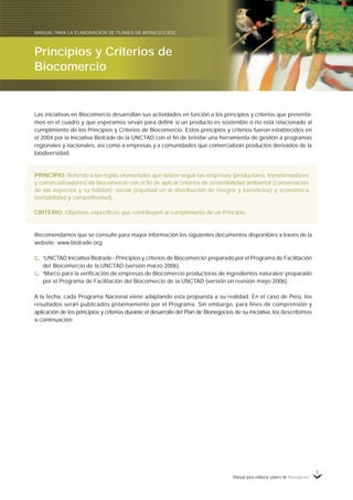 Manual para elaborar planes de Bionegocios
5
Las iniciativas en Biocomercio desarrollan sus actividades en función a los principios y criterios que presenta-
mos en el cuadro y que esperamos sirvan para definir si un producto es sostenible o no está relacionado al
cumplimiento de los Principios y Criterios de Biocomercio. Estos principios y criterios fueron establecidos en
el 2004 por la Iniciativa Biotrade de la UNCTAD con el fin de brindar una herramienta de gestión a programas
regionales y nacionales, así como a empresas y a comunidades que comercializan productos derivados de la
biodiversidad.
PRINCIPIO: Referido a las reglas elementales que deben seguir las empresas (productores, transformadores
y comercializadores) de biocomercio con el fin de aplicar criterios de sostenibilidad ambiental (conservación
de las especies y su hábitat), social (equidad en la distribución de riesgos y beneficios) y económica
(rentabilidad y competitividad).
CRITERIO: Objetivos específicos que contribuyen al cumplimiento de un Principio.
Recomendamos que se consulte para mayor información los siguientes documentos disponibles a través de la
website: www.biotrade.org
«
UNCTAD Iniciativa Biotrade - Principios y criterios de Biocomercio»
preparado por el Programa de Facilitación
del Biocomercio de la UNCTAD (versión marzo 2006).
«
Marco para la verificación de empresas de Biocomercio productoras de ingredientes naturales»
preparado
por el Programa de Facilitación del Biocomercio de la UNCTAD (versión en revisión mayo 2006).
A la fecha, cada Programa Nacional viene adaptando esta propuesta a su realidad. En el caso de Perú, los
resultados serán publicados próximamente por el Programa. Sin embargo, para fines de comprensión y
aplicación de los principios y criterios durante el desarrollo del Plan de Bionegocios de su iniciativa, los describimos
a continuación:
Principios y Criterios de
Biocomercio
MANUAL PARA LA ELABORACIÓN DE PLANES DE BIONEGOCIOS
 