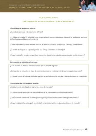 Manual para elaborar planes de Bionegocios
91
HOJA DE TRABAJO Nº 13
ANÁLISIS GENERAL Y CONCLUSIONES DEL PLAN DE BIONEGOCIOS
Con respecto al producto o servicio:
¿El producto o servicio está claramente definido?
¿El modelo de negocio es sostenible en el tiempo? Analizar las oportunidades y amenazas de la industria, así como
las fortalezas y debilidades de la empresa.
¿En qué medida podría verse alterado el poder de negociación de los proveedores, clientes y competidores?
¿El modelo de negocio es capaz de generar una ventaja competitiva en el tiempo?
¿En qué medida las ventajas comparativas pueden ser rápidamente copiadas o asumidas por los competidores?
Con respecto al potencial del mercado:
¿Cuán atractivo es el sector o subsector en el que se pretende ingresar?
¿Dicho sector se encuentra en etapa de crecimiento, madurez o está ingresando a una etapa de saturación?
¿Es posible estimar de manera consistente el potencial de crecimiento del mercado y el atractivo del sector o subsector?
Con respecto a la estrategia del negocio:
¿Está claramente identificado el segmento o nicho de mercado?
¿La estimación de demanda o del mercado potencial de clientes parece consistente y realista?
¿Está claramente establecida la estrategia de negocio y es consistente con las estrategias funcionales?
¿En qué medida dicha estrategia le permitirá a la empresa competir en mejores condiciones de mercado?
HOJAS DE TRABAJO PARA EL DESARROLLO DEL PLAN DE BIONEGOCIOS
MANUAL PARA LA ELABORACIÓN DE PLANES DE BIONEGOCIOS
 