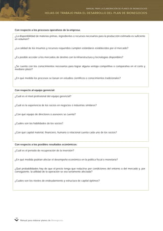Manual para elaborar planes de Bionegocios
92
Con respecto a los procesos operativos de la empresa:
¿La disponibilidad de materias primas, ingredientes o recursos necesarios para la producción estimada es suficiente
en volumen?
¿La calidad de los insumos y recursos requeridos cumplen estándares establecidos por el mercado?
¿Es posible acceder a los mercados de destino con la infraestructura y tecnologías disponibles?
¿Se cuenta con los conocimientos necesarios para lograr alguna ventaja competitiva o comparativa en el corto y
mediano plazo?
¿En qué medida los procesos se basan en estudios científicos o conocimientos tradicionales?
Con respecto al equipo gerencial:
¿Cuál es el nivel profesional del equipo gerencial?
¿Cuál es la experiencia de los socios en negocios o industrias similares?
¿Con qué equipo de directores o asesores se cuenta?
¿Cuáles son las habilidades de los socios?
¿Con qué capital material, financiero, humano o relacional cuenta cada uno de los socios?
Con respecto a los posibles resultados económicos:
¿Cuál es el periodo de recuperación de la inversión?
¿En qué medida podrían afectar el desempeño económico en la política fiscal o monetaria?
¿Qué probabilidades hay de que el precio tenga que reducirse por condiciones del entorno o del mercado y, por
consiguiente, la utilidad de la operación se vea seriamente afectada?
¿Cuáles son los niveles de endeudamiento y estructura de capital óptimos?
HOJAS DE TRABAJO PARA EL DESARROLLO DEL PLAN DE BIONEGOCIOS
MANUAL PARA LA ELABORACIÓN DE PLANES DE BIONEGOCIOS
 