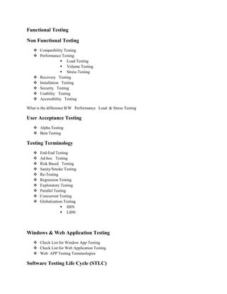 Functional Testing
Non Functional Testing
 Compatibility Testing
 Performance Testing
 Load Testing
 Volume Testing
 Stress Testing
 Recovery Testing
 Installation Testing
 Security Testing
 Usability Testing
 Accessibility Testing
What is the difference B/W Performance Load & Stress Testing
User Acceptance Testing
 Alpha Testing
 Beta Testing
Testing Terminology
 End-End Testing
 Ad-hoc Testing
 Risk Based Testing
 Sanity/Smoke Testing
 Re-Testing
 Regression Testing
 Exploratory Testing
 Parallel Testing
 Concurrent Testing
 Globalization Testing
 II8N
 LI0N
Windows & Web Application Testing
 Check List for Window App Testing
 Check List for Web Application Testing
 Web APP Testing Terminologies
Software Testing Life Cycle (STLC)
 