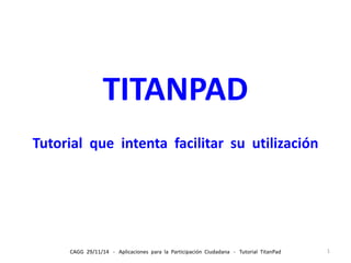 TITANPAD 
Tutorial que intenta facilitar su utilización 
CAGG 29/11/14 - Aplicaciones para la Participación Ciudadana - Tutorial TitanPad 1 
 
