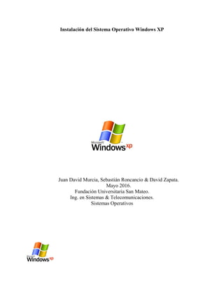 Instalación del Sistema Operativo Windows XP
Juan David Murcia, Sebastián Roncancio & David Zapata.
Mayo 2016.
Fundación Universitaria San Mateo.
Ing. en Sistemas & Telecomunicaciones.
Sistemas Operativos
 
