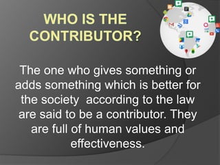The one who gives something or 
adds something which is better for 
the society according to the law 
are said to be a contributor. They 
are full of human values and 
effectiveness. 
 