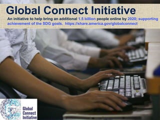 Global Connect Initiative
An initiative to help bring an additional 1.5 billion people online by 2020; supporting
achievement of the SDG goals. https://share.america.gov/globalconnect
 