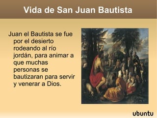 Vida de San Juan Bautista Juan el Bautista se fue por el desierto rodeando al río jordán, para animar a que muchas personas se bautizaran para servir y venerar a Dios. 
