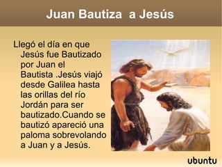 Juan Bautiza  a Jesús Llegó el día en que Jesús fue Bautizado por Juan el Bautista .Jesús viajó desde Galilea hasta las orillas del río Jordán para ser bautizado.Cuando se bautizó apareció una paloma sobrevolando a Juan y a Jesús. 