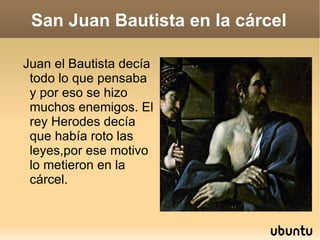 San Juan Bautista en la cárcel Juan el Bautista decía todo lo que pensaba y por eso se hizo muchos enemigos. El rey Herodes decía que había roto las leyes,por ese motivo lo metieron en la cárcel. 