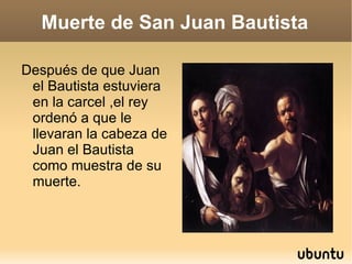 Muerte de San Juan Bautista Después de que Juan el Bautista estuviera en la carcel ,el rey ordenó a que le llevaran la cabeza de Juan el Bautista como muestra de su muerte. 