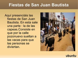 Fiestas de San Juan Bautista Aquí presenciáis las fiestas de San Juan Bautista. En esta sale una parte : la de las capeas.Consiste en que por la calle pozonuevo sueltan a las vacas para que las personas se diviertan. 