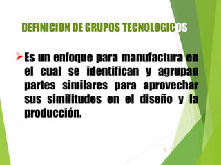 2
DEFINICION DE GRUPOS TECNOLOGICOS
Es un enfoque para manufactura en
el cual se identifican y agrupan
partes similares para aprovechar
sus similitudes en el diseño y la
producción.
 