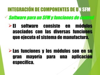 93
El software consiste en módulos
asociados con las diversas funciones
que ejecuta el sistema de manufactura.
Software para un SFM y funciones de control
Las funciones y los módulos son en su
gran mayoría para una aplicación
específica.
INTEGRACIÓN DE COMPONENTES DE UN SFM
 