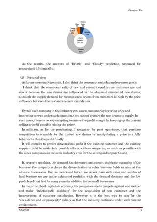 <Session Ⅲ>
5/14/2015 2
As the results, the answers of "Drizzle" and "Cloudy" prediction accounted for
respectively 15% and 65%.
(2) Personal view
As for my personal viewpoint, I also think the consumption in Japan decreases gently.
I think that the component ratio of new and reconditioned drums continues ups and
downs because the raw drums are influenced to the shipment number of new drums,
although the supply demand for reconditioned drums from customers is high by the price
difference between the new and reconditioned drums.
Even if each company in the industry gets a new customer by lowering price and
improving service under such situation, they cannot prepare the raw drums to supply. In
such cases, there is no way excepting to ensure the profit margin by keeping up the current
selling price (if possible raising the price).
In addition, as for the purchasing, I recognize, by past experience, that purchase
competition to scramble for the limited raw drums by manipulating a price is a folly
behavior to thin the profit finally.
It will connect to protect conventional profit if the existing customer and the existing
supplier could be made their possible efforts, without competing as much as possible with
the other companies in the same industry even for the selling and/or purchasing.
If, properly speaking, the demand has decreased and cannot anticipate expansion of the
business; the company explores the diversification to other business fields or aims at the
advance to overseas. But, as mentioned before, we do not have such vigor and surplus of
fund because we are in the exhausted condition with the demand decrease and the low
profit level that last for many years in addition to the small businesses.
In the principle of capitalism economy, the companies are to compete against one another
and make “indefatigable assiduity” for the acquisition of new customer and the
improvement of customer satisfaction. However it is the best way to aim for the
"coexistence and co-prosperity" calmly so that the industry continues under such current
environment.
 