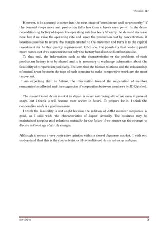 <Session Ⅲ>
5/14/2015 3
However, it is assumed to enter into the next stage of "coexistence and co-prosperity" if
the demand drops more and production falls less than a break-even point. In the drum
reconditioning factory of Japan, the operating rate has been fallen by the demand decrease
now, but if we raise the operating rate and lower the production cost by concentration, it
becomes possible to return the margin created to the customer and turn it to the capital
investment for further quality improvement. Of course, the possibility that leads to profit
more comes out if we concentrate not only the factory but also the distribution side.
To that end, the information such as the characteristics or the problems of each
production factory is to be shared and it is necessary to exchange information about the
feasibility of co-operation positively. I believe that the human relations and the relationship
of mutual trust between the tops of each company to make co-operative work are the most
important.
I am expecting that, in future, the information toward the cooperation of member
companies is collected and the suggestion of cooperation between members by JDRAis led.
The reconditioned drum market in Japan is never said being attractive even at present
stage, but I think it will become more severe in future. To prepare for it, I think the
cooperative work is a good measure.
I think the feasibility is not slight because the relation of JDRA member companies is
good, as I said with "the characteristics of Japan" actually. The business may be
maintained keeping good relations mutually for the future if we muster up the courage to
decide in the stage of a little margin.
Although it seems a very restrictive opinion within a closed Japanese market, I wish you
understand that this is the characteristics of reconditioned drum industry in Japan.
 