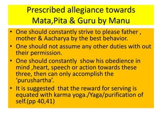 Prescribed allegiance towards
Mata,Pita & Guru by Manu
• One should constantly strive to please father ,
mother & Aacharya by the best behavior.
• One should not assume any other duties with out
their permission.
• One should constantly show his obedience in
mind ,heart, speech or action towards these
three, then can only accomplish the
‘purushartha’.
• It is suggested that the reward for serving is
equated with karma yoga./Yaga/purification of
self.(pp 40,41)
 
